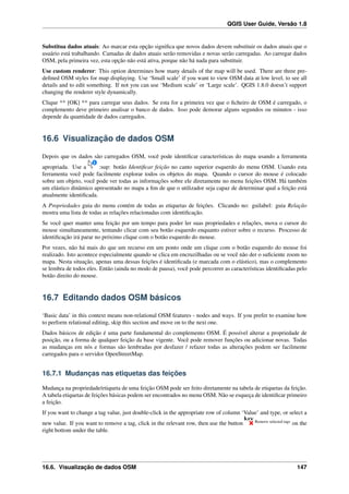 QGIS User Guide, Versão 1.8
Substitua dados atuais: Ao marcar esta opção signiﬁca que novos dados devem substituir os dados atuais que o
usuário está trabalhando. Camadas de dados atuais serão removidas e novas serão carregadas. Ao carregar dados
OSM, pela primeira vez, esta opção não está ativa, porque não há nada para substituir.
Use custom renderer: This option determines how many details of the map will be used. There are three pre-
deﬁned OSM styles for map displaying. Use ‘Small scale’ if you want to view OSM data at low level, to see all
details and to edit something. If not you can use ‘Medium scale’ or ‘Large scale’. QGIS 1.8.0 doesn’t support
changing the renderer style dynamically.
Clique ** [OK] ** para carregar seus dados. Se esta for a primeira vez que o ﬁcheiro de OSM é carregado, o
complemento deve primeiro analisar o banco de dados. Isso pode demorar alguns segundos ou minutos - isso
depende da quantidade de dados carregados.
16.6 Visualização de dados OSM
Depois que os dados são carregados OSM, você pode identiﬁcar características do mapa usando a ferramenta
apropriada. Use a :sup: botão Identiﬁcar feição no canto superior esquerdo do menu OSM. Usando esta
ferramenta você pode facilmente explorar todos os objetos do mapa. Quando o cursor do mouse é colocado
sobre um objeto, você pode ver todas as informações sobre ele diretamente no menu feições OSM. Há também
um elástico dinâmico apresentado no mapa a ﬁm de que o utilizador seja capaz de determinar qual a feição está
atualmente identiﬁcada.
A Propriedades guia do menu contém de todas as etiquetas de feições. Clicando no: guilabel: guia Relação
mostra uma lista de todas as relações relacionadas com identiﬁcação.
Se você quer manter uma feição por um tempo para poder ler suas propriedades e relações, mova o cursor do
mouse simultaneamente, tentando clicar com seu botão esquerdo enquanto estiver sobre o recurso. Processo de
identiﬁcação irá parar no próximo clique com o botão esquerdo do mouse.
Por vezes, não há mais do que um recurso em um ponto onde um clique com o botão esquerdo do mouse foi
realizado. Isto acontece especialmente quando se clica em encruzilhadas ou se você não der o suﬁciente zoom no
mapa. Nesta situação, apenas uma dessas feições é identiﬁcada (e marcada com o elástico), mas o complemento
se lembra de todos eles. Então (ainda no modo de pausa), você pode percorrer as características identiﬁcadas pelo
botão direito do mouse.
16.7 Editando dados OSM básicos
‘Basic data’ in this context means non-relational OSM features - nodes and ways. If you prefer to examine how
to perform relational editing, skip this section and move on to the next one.
Dados básicos de edição é uma parte fundamental do complemento OSM. É possível alterar a propriedade de
posição, ou a forma de qualquer feição da base vigente. Você pode remover funções ou adicionar novas. Todas
as mudanças em nós e formas são lembradas por desfazer / refazer todas as alterações podem ser facilmente
carregados para o servidor OpenStreetMap.
16.7.1 Mudanças nas etiquetas das feições
Mudança na propriedade/etiqueta de uma feição OSM pode ser feito diretamente na tabela de etiquetas da feição.
A tabela etiquetas de feições básicas podem ser encontrados no menu OSM. Não se esqueça de identiﬁcar primeiro
a feição.
If you want to change a tag value, just double-click in the appropriate row of column ‘Value’ and type, or select a
new value. If you want to remove a tag, click in the relevant row, then use the button Remove selected tags
on the
right bottom under the table.
16.6. Visualização de dados OSM 147
 