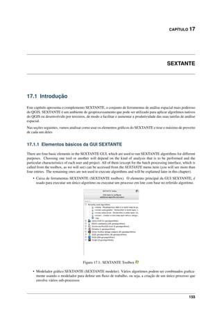 CAPÍTULO 17
SEXTANTE
17.1 Introdução
Este capítulo apresenta o complemento SEXTANTE, o conjunto de ferramentas de análise espacial mais poderoso
do QGIS. SEXTANTE é um ambiente de geoprocessamento que pode ser utilizado para aplicar algorítmos nativos
do QGIS ou desenvolvido por terceiros, de modo a facilitar e aumentar a produtividade das suas tarefas de análise
espacial.
Nas seções seguintes, vamos analisar como usar os elementos gráﬁcos do SEXTANTE e tirar o máximo de proveito
de cada um deles
17.1.1 Elementos básicos da GUI SEXTANTE
There are four basic elements in the SEXTANTE GUI, which are used to run SEXTANTE algorithms for different
purposes. Choosing one tool or another will depend on the kind of analysis that is to be performed and the
particular characteristics of each user and project. All of them (except for the batch processing interface, which is
called from the toolbox, as we will see) can be accessed from the SEXTANTE menu item (you will see more than
four entries. The remaining ones are not used to execute algorithms and will be explained later in this chapter).
• Caixa de ferramentas SEXTANTE (SEXTANTE toolbox). O elemento principal da GUI SEXTANTE, é
usado para executar um único algoritmo ou executar um processo em lote com base no referido algoritmo.
Figura 17.1: SEXTANTE Toolbox
• Modelador gráﬁco SEXTANTE (SEXTANTE modeler). Vários algoritmos podem ser combinados graﬁca-
mente usando o modelador para deﬁnir um ﬂuxo de trabalho, ou seja, a criação de um único processo que
envolve vários sub-processos
155
 
