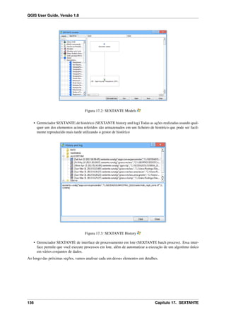 QGIS User Guide, Versão 1.8
Figura 17.2: SEXTANTE Models
• Gerenciador SEXTANTE.de histórico (SEXTANTE history and log) Todas as ações realizadas usando qual-
quer um dos elementos acima referidos são armazenados em um ﬁcheiro de histórico que pode ser facil-
mente reproduzido mais tarde utilizando o gestor de histórico
Figura 17.3: SEXTANTE History
• Gerenciador SEXTANTE de interface de processamento em lote (SEXTANTE batch process). Essa inter-
face permite que você execute processos em lote, além de automatizar a execução de um algoritmo único
em vários conjuntos de dados.
Ao longo das próximas seções, vamos analisar cada um desses elementos em detalhes.
156 Capítulo 17. SEXTANTE
 