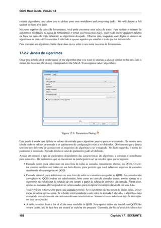 QGIS User Guide, Versão 1.8
created algorithms, and allow you to deﬁne your own workﬂows and processing tasks. We will devote a full
section to them a bit later.
Na parte superior da caixa de ferramentas, você pode encontrar uma caixa de texto. Para reduzir o número de
algoritmos mostrados na caixa de ferramentas e tornar sua busca mais fácil, você pode inserir qualquer palavra
ou frase na caixa de texto referente ao algoritimo desejado. Observe que, enquanto você digita, o número de
algoritmos na caixa de ferramentas é reduzido a apenas aqueles que contêm o texto que foi introduzido.
Para executar um algoritmo, basta clicar duas vezes sobre o seu nome na caixa de ferramentas.
17.2.2 Janela de algoritmos
Once you double-click on the name of the algorithm that you want to execute, a dialog similar to the next one is
shown (in this case, the dialog corresponds to the SAGA ‘Convergence index’ algorithm).
Figura 17.6: Parameters Dialog
Esta janela é usada para deﬁnir os valores de entrada que o algoritmo precisa para ser executado. Ela mostra uma
tabela onde os valores de entrada e os parâmetros de conﬁguração estão a ser deﬁnidos. Obviamente que a janela
tem um teor diferente de acordo com os requisitos do algoritmo a ser executado. No lado esquerdo, o nome do
parâmetro é mostrado. No lado direito o valor do parâmetro pode ser deﬁnido.
Apesar do número e tipo de parâmetros dependerem das características do algoritmo, a estrutura é semelhante
para todos eles. Os parâmetros que se encontram na janela podem ser de um dos tipos que se seguem.
• Camada raster, para selecionar em uma lista de todas as camadas (atualmente abertas) no QGIS. O sele-
tor contém também um botão em seu lado direito, para permitir que você selecione arquivos de camadas
atualmente não carregadas no QGIS.
• Camada vetorial, para selecionar em uma lista de todas as camadas carregadas no QGIS. As camadas não
carregadas no QGIS podem ser selecionadas, bem como no caso de camadas raster, porém apenas se o
algoritmo não necessitar da seleção de um campo a partir da tabela de atributos da camada. Neste caso,
apenas as camadas abertas podem ser selecionadas, para recuperar os campos da tabela em uma lista.
Você verá um botão seletor para cada camada vetorial. Se o algoritmo não necessita de várias delas, irá ser
capaz de ativar apenas uma. Se o botão correspondente a um vetor de entrada é alterado, o algoritmo será
executado interativamente em cada uma de suas características. Vamos ver mais sobre este tipo de execução,
no ﬁnal desta seção.
• A table, to select from a list of all the ones available in QGIS. Non-spatial tables are loaded into QGIS like
vector layers, and in fact they are treated as such by the program. Currently, the list of available tables that
158 Capítulo 17. SEXTANTE
 