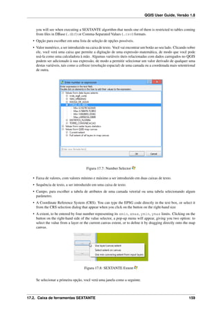 QGIS User Guide, Versão 1.8
you will see when executing a SEXTANTE algorithm that needs one of them is restricted to tables coming
from ﬁles in DBase (.dbf) or Comma-Separated Values (.csv) formats.
• Opção para escolher em uma lista de seleção de opções possíveis.
• Valor numérico, a ser introduzido na caixa de texto. Você vai encontrar um botão ao seu lado. Clicando sobre
ele, você verá uma caixa que permite a digitação de uma expressão matemática, de modo que você pode
usá-la como uma calculadora à mão. Algumas variáveis úteis relacionadas com dados carregados no QGIS
podem ser adicionado à sua expressão, de modo a permitir selecionar um valor derivado de qualquer uma
destas variáveis, tais como a cellsize (resolução espacial) de uma camada ou a coordenada mais setentrional
de outra.
Figura 17.7: Number Selector
• Faixa de valores, com valores mínimo e máximo a ser introduzido em duas caixas de texto.
• Sequência de texto, a ser introduzido em uma caixa de texto.
• Campo, para escolher a tabela de atributos de uma camada vetorial ou uma tabela selecionando algum
parâmetro.
• A Coordinate Reference System (CRS). You can type the EPSG code directly in the text box, or select it
from the CRS selection dialog that appear when you click on the button on the right-hand size
• A extent, to be entered by four number representing its xmin, xmax, ymin, ymax limits. Clicking on the
button on the right-hand side of the value selector, a pop-up menu will appear, giving you two option: to
select the value from a layer or the current canvas extent, or to deﬁne it by dragging directly onto the map
canvas.
Figura 17.8: SEXTANTE Extent
Se selecionar a primeira opção, você verá uma janela como a seguinte.
17.2. Caixa de ferramentas SEXTANTE 159
 