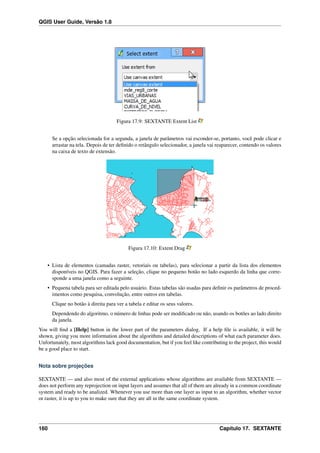 QGIS User Guide, Versão 1.8
Figura 17.9: SEXTANTE Extent List
Se a opção selecionada for a segunda, a janela de parâmetros vai esconder-se, portanto, você pode clicar e
arrastar na tela. Depois de ter deﬁnido o retângulo selecionador, a janela vai reaparecer, contendo os valores
na caixa de texto de extensão.
Figura 17.10: Extent Drag
• Lista de elementos (camadas raster, vetoriais ou tabelas), para selecionar a partir da lista dos elementos
disponíveis no QGIS. Para fazer a seleção, clique no pequeno botão no lado esquerdo da linha que corre-
sponde a uma janela como a seguinte.
• Pequena tabela para ser editada pelo usuário. Estas tabelas são usadas para deﬁnir os parâmetros de proced-
imentos como pesquisa, convolução, entre outros em tabelas.
Clique no botão à direita para ver a tabela e editar os seus valores.
Dependendo do algoritmo, o número de linhas pode ser modiﬁcado ou não, usando os botões ao lado direito
da janela.
You will ﬁnd a [Help] button in the lower part of the parameters dialog. If a help ﬁle is available, it will be
shown, giving you more information about the algorithms and detailed descriptions of what each parameter does.
Unfortunately, most algorithms lack good documentation, but if you feel like contributing to the project, this would
be a good place to start.
Nota sobre projeções
SEXTANTE — and also most of the external applications whose algorithms are available from SEXTANTE —
does not perform any reprojection on input layers and assumes that all of them are already in a common coordinate
system and ready to be analized. Whenever you use more than one layer as input to an algorithm, whether vector
or raster, it is up to you to make sure that they are all in the same coordinate system.
160 Capítulo 17. SEXTANTE
 