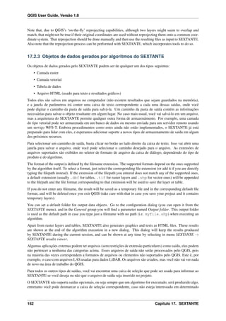 QGIS User Guide, Versão 1.8
Note that, due to QGIS’s ‘on-the-ﬂy’ reprojecting capabilities, although two layers might seem to overlap and
match, that might not be true if their original coordinates are used without reprojecting them onto a common coor-
dinate system. That reprojection should be done manually and then use the resulting ﬁles as input to SEXTANTE.
Also note that the reprojection process can be performed with SEXTANTE, which incorporates tools to do so.
17.2.3 Objetos de dados gerados por algoritmos do SEXTANTE
Os objetos de dados gerados pelo SEXTANTE podem ser de qualquer um dos tipos seguintes:
• Camada raster
• Camada vetorial
• Tabela de dados
• Arquivo HTML (usado para texto e resultados gráﬁcos)
Todos eles são salvos em arquivos no computador (não existem resultados que sejam guardados na memória),
e a janela de parâmetros irá conter uma caixa de texto correspondente a cada uma dessas saídas, onde você
pode digitar o caminho da pasta de saída para salvá-la. Um caminho da pasta de saída contém as informações
necessárias para salvar o objeto resultante em algum lugar. No caso mais usual, você vai salvá-lo em um arquivo,
mas a arquitetura do SEXTANTE permite qualquer outra forma de armazenámento. Por exemplo, uma camada
do tipo vetorial pode ser armazenada em um banco de dados ou mesmo enviada para um servidor remoto usando
um serviço WFS-T. Embora procedimentos como estes ainda não estão implementados, o SEXTANTE já está
preparado para lidar com eles, e esperamos adicionar suporte a novos tipos de armazenamento de saída em algum
dos próximos recursos.
Para selecionar um caminho de saída, basta clicar no botão ao lado direito da caixa de texto. Isso vai abrir uma
janela para salvar o arquivo, onde você pode selecionar o caminho desejado para o arquivo. As extensões de
arquivos suportados são exibidos no seletor de formato de arquivo da caixa de diálogo, dependendo do tipo de
produto e do algoritmo.
The format of the output is deﬁned by the ﬁlename extension. The supported formats depend on the ones supported
by the algorithm itself. To select a format, just select the corresponding ﬁle extension (or add it if you are directly
typing the ﬁlepath instead). If the extension of the ﬁlepath you entered does not match any of the supported ones,
a default extension (usually .dbf for tables, .tif for raster layers and .shp for vector ones) will be appended
to the ﬁlepath and the ﬁle format corresponding to that extension will be used to save the layer or table.
If you do not enter any ﬁlename, the result will be saved as a temporary ﬁle and in the corresponding default ﬁle
format, and will be deleted once you exit QGIS (take care with that in case you save your project and it contains
temporary layers).
You can set a default folder for output data objects. Go to the conﬁguration dialog (you can open it from the
SEXTANTE menu), and in the General group you will ﬁnd a parameter named Output folder. This output folder
is used as the default path in case you type just a ﬁlename with no path (i.e. myfile.shp) when executing an
algorithm.
Apart from raster layers and tables, SEXTANTE also generates graphics and texts as HTML ﬁles. These results
are shown at the end of the algorithm execution in a new dialog. This dialog will keep the results produced
by SEXTANTE during the current session, and can be shown at any time by selecting in menu SEXTANTE →
SEXTANTE results viewer.
Algumas aplicações externas podem ter arquivos (sem restrições de extensão particulares) como saída, eles podem
não pertencer a nenhuma das categorias acima. Esses arquivos de saída não serão processados pelo QGIS, pois
na maioria das vezes correspondem a formatos de arquivos ou elementos não suportados pelo QGIS. Este é, por
exemplo, o caso com arquivos LAS usadas para dados LiDAR. Os arquivos são criados, mas você não vai ver nada
de novo na área de trabalho do QGIS.
Para todos os outros tipos de saídas, você vai encontrar uma caixa de seleção que pode ser usada para informar ao
SEXTANTE se você deseja ou não que o arquivo de saída seja inserido no projeto.
O SEXTANTE não suporta saídas opcionais, ou seja sempre que um algoritmo for executado, será produzido algo,
entretanto você pode desmarcar a caixa de seleção correspondente, caso não esteja interessado em determinado
162 Capítulo 17. SEXTANTE
 