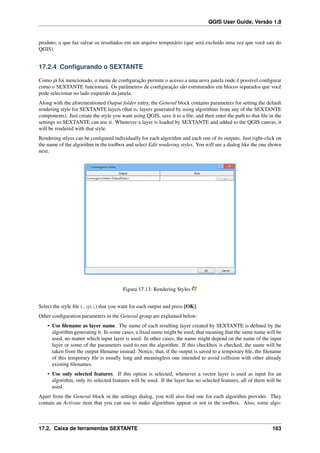 QGIS User Guide, Versão 1.8
produto, o que faz salvar os resultados em um arquivo temporário (que será excluído uma vez que você sair do
QGIS)
17.2.4 Conﬁgurando o SEXTANTE
Como já foi mencionado, o menu de conﬁguração permite o acesso a uma nova janela onde é possível conﬁgurar
como o SEXTANTE funcionará. Os parâmetros de conﬁguração são estruturados em blocos separados que você
pode selecionar no lado esquerdo da janela.
Along with the aforementioned Output folder entry, the General block contains parameters for setting the default
rendering style for SEXTANTE layers (that is, layers generated by using algorithms from any of the SEXTANTE
components). Just create the style you want using QGIS, save it to a ﬁle, and then enter the path to that ﬁle in the
settings so SEXTANTE can use it. Whenever a layer is loaded by SEXTANTE and added to the QGIS canvas, it
will be rendered with that style.
Rendering stlyes can be conﬁgured individually for each algorithm and each one of its outputs. Just right-click on
the name of the algorithm in the toolbox and select Edit rendering styles. You will see a dialog like the one shown
next.
Figura 17.13: Rendering Styles
Select the style ﬁle (.qml) that you want for each output and press [OK].
Other conﬁguration parameters in the General group are explained below:
• Use ﬁlename as layer name. The name of each resulting layer created by SEXTANTE is deﬁned by the
algorithm generating it. In some cases, a ﬁxed name might be used, that meaning that the same name will be
used, no matter which input layer is used. In other cases, the name might depend on the name of the input
layer or some of the parameters used to run the algorithm. If this checkbox is checked, the name will be
taken from the output ﬁlename instead. Notice, that, if the output is saved to a temporary ﬁle, the ﬁlename
of this temporary ﬁle is usually long and meaningless one intended to avoid collision with other already
existing ﬁlenames.
• Use only selected features. If this option is selected, whenever a vector layer is used as input for an
algorithm, only its selected features will be used. If the layer has no selected features, all of them will be
used.
Apart from the General block in the settings dialog, you will also ﬁnd one for each algorithm provider. They
contain an Activate item that you can use to make algorithms appear or not in the toolbox. Also, some algo-
17.2. Caixa de ferramentas SEXTANTE 163
 