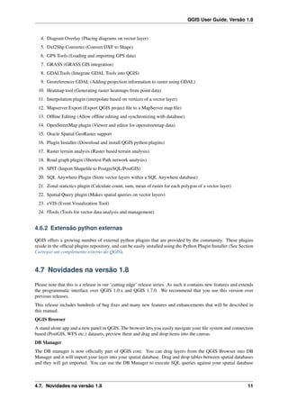 QGIS User Guide, Versão 1.8
4. Diagram Overlay (Placing diagrams on vector layer)
5. Dxf2Shp Converter (Convert DXF to Shape)
6. GPS Tools (Loading and importing GPS data)
7. GRASS (GRASS GIS integration)
8. GDALTools (Integrate GDAL Tools into QGIS)
9. Georeferencer GDAL (Adding projection information to raster using GDAL)
10. Heatmap tool (Generating raster heatmaps from point data)
11. Interpolation plugin (interpolate based on vertices of a vector layer)
12. Mapserver Export (Export QGIS project ﬁle to a MapServer map ﬁle)
13. Ofﬂine Editing (Allow ofﬂine editing and synchronizing with database)
14. OpenStreetMap plugin (Viewer and editor for openstreetmap data)
15. Oracle Spatial GeoRaster support
16. Plugin Installer (Download and install QGIS python plugins)
17. Raster terrain analysis (Raster based terrain analysis)
18. Road graph plugin (Shortest Path network analysis)
19. SPIT (Import Shapeﬁle to PostgreSQL/PostGIS)
20. SQL Anywhere Plugin (Store vector layers within a SQL Anywhere database)
21. Zonal statictics plugin (Calculate count, sum, mean of raster for each polygon of a vector layer)
22. Spatial Query plugin (Makes spatial queries on vector layers)
23. eVIS (Event Visualization Tool)
24. fTools (Tools for vector data analysis and management)
4.6.2 Extensão python externas
QGIS offers a growing number of external python plugins that are provided by the community. These plugins
reside in the ofﬁcial plugins repository, and can be easily installed using the Python Plugin Installer (See Section
Carregar um complemento externo do QGIS).
4.7 Novidades na versão 1.8
Please note that this is a release in our ‘cutting edge’ release series. As such it contains new features and extends
the programmatic interface over QGIS 1.0.x and QGIS 1.7.0. We recommend that you use this version over
previous releases.
This release includes hundreds of bug ﬁxes and many new features and enhancements that will be described in
this manual.
QGIS Browser
A stand alone app and a new panel in QGIS. The browser lets you easily navigate your ﬁle system and connection
based (PostGIS, WFS etc.) datasets, preview them and drag and drop items into the canvas.
DB Manager
The DB manager is now ofﬁcially part of QGIS core. You can drag layers from the QGIS Browser into DB
Manager and it will import your layer into your spatial database. Drag and drop tables between spatial databases
and they will get imported. You can use the DB Manager to execute SQL queries against your spatial database
4.7. Novidades na versão 1.8 11
 