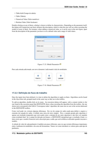 QGIS User Guide, Versão 1.8
• Table ﬁeld (Campo de tabela)
• Table (Tabela)
• Numerical Value (Valor numérico)
• Boolean Value (Valor booleano)
Double-clicking on any of them, a dialog is shown to deﬁne its characteristics. Depending on the parameter itself,
the dialog will contain just one basic element (the description, which is what the user will see when executing the
model) or more of them. For instance, when adding a numerical value, as it can be seen in the next ﬁgure, apart
from the description of the parameter you have to set a default value and a range of valid values.
Figura 17.15: Model Parameters
Para cada entrada adicionada, um novo elemento é adicionado à tela do modelador.
Figura 17.16: Model Parameters
17.3.3 Deﬁnição do ﬂuxo de trabalho
Once the inputs have been deﬁned, it is time to deﬁne the algorithms to apply on them. Algorithms can be found
in the Algorithms tab, grouped much in the same way as they are in the toolbox.
To add an algorithm, double-click on its name. An execution dialog will appear, with a content similar to the
one found in the execution panel that SEXTANTE shows when executing the algorithm from the toolbox. the one
shown next correspond to the SAGA ‘Convergence index’ algorithm, the same one we saw in the section dedicated
to the SEXTANTE toolbox.
Como você pode ver, existem algumas diferenças. Em vez do campo de saída usado para deﬁnir o arquivo e
extensão da camada de saída, é exibido uma caixa de texto simples. Pois a camada gerada pelo algoritmo é
apenas um resultado temporário que será usada como a entrada de um outro algoritmo e não deve ser mantido
como resultado ﬁnal. Se o campo for deixado em branco, o SEXTANTE interpretará que o resultado é ﬁnal, e o
único texto que o usuário fornecerá será a descrição para a saída, que será exibida ao utilizador quando executar o
modelo.
A seleção do valor de cada parâmetro é também um pouco diferente, uma vez que existem diferenças importantes
entre o ambiente do modelador e da caixa de ferramentas. Vamos ver como introduzir os valores para cada tipo de
parâmetro.
17.3. Modelador gráﬁco do SEXTANTE 165
 
