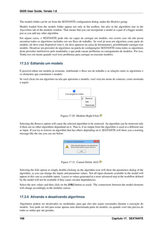 QGIS User Guide, Versão 1.8
The models folder can be set from the SEXTANTE conﬁguration dialog, under the Modeler group.
Models loaded from the models folder appear not only in the toolbox, but also in the algorithms tree in the
Algorithms tab of the modeler window. That means that you can incorporate a model as a part of a bigger model,
just as you add any other algorithm.
Em alguns casos, o SEXTANTE pode não ser capaz de carregar um modelo, isto ocorre caso ele não possa
encontrar todos os algoritmos incluídos em seu ﬂuxo de trabalho. Se você já usou um algoritmo como parte do
modelo, ele deve estar disponível (isto é, ele deve aparecer na caixa de ferramentas), possibilitando carregar esse
modelo. Desativar um provedor de algoritmos na janela de conﬁgurações SEXTANTE torna todos os algoritmos
deste provedor inutilizáveis pelo modelador, o que pode causar problemas ao carregamento de modelos. Por isso,
Tenha isso em mente quando você tiver problemas para carregar ou executar modelos.
17.3.5 Editando um modelo
É possível editar um modelo já existente, redeﬁnindo o ﬂuxo seu de trabalho e as relações entre os algoritmos e
os elementos que constituem o modelo.
Se você clicar em um algoritmo na tela que apresenta o modelo, você verá um menu de contexto, como mostrada
a seguir:
Figura 17.20: Modeler Right Click
Selecting the Remove option will cause the selected algorithm to be removed. An algorithm can be removed only
if there are no other algorithms dependind on it. That is, if no output from the algorithm is used in a different one
as input. If you try to remove an algorithm that has others depending on it, SEXTANTE will show you a warning
message like the one you can see below:
Figura 17.21: Cannot Delete ALG
Selecting the Edit option or simply double-clicking on the algorithm icon will show the parameters dialog of the
algorithm, so you can change the inputs and parameter values. Not all input elements available in the model will
appear in this case as available inputs. Layers or values generated at a more advanced step in the workﬂow deﬁned
by the model will not be available if they cause circular dependencies.
Select the new values and then click on the [OK] button as usual. The connections between the model elements
will change accordingly in the modeler canvas.
17.3.6 Ativando e desativando algoritmos
Algoritmos podem ser desativados no modelador, para que eles não sejam executados durante a execução do
modelo. Isso pode ser útil para testar apenas uma determinada parte do modelo, ou quando você não precisa de
todas as saídas que são geradas.
168 Capítulo 17. SEXTANTE
 