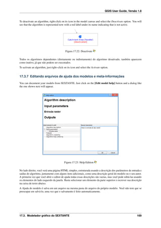 QGIS User Guide, Versão 1.8
To deactivate an algorithm, right-click on its icon in the model canvas and select the Deactivate option. You will
see that the algorithm is represented now with a red label under its name indicating that is not active.
Figura 17.22: Deactivate
Todos os algoritmos dependentes (diretamente ou indiretamente) do algoritmo desativado, também aparecem
como inativo, já que não podem ser executados.
To activate an algorithm, just right–click on its icon and select the Activate option.
17.3.7 Editando arquivos de ajuda dos modelos e meta-informações
You can document your models from SEXTANTE. Just click on the [Edit model help] button and a dialog like
the one shown next will appear.
Figura 17.23: Help Edition
No lado direito, você verá uma página HTML simples, estruturada usando a descrição dos parâmetros de entrada e
saídas do algoritmo, juntamente com alguns itens adicionais, como uma descrição geral do modelo ou o seu autor.
A primeira vez que você abrir o editor de ajuda todas essas descrições são vazias, mas você pode editá-las usando
os elementos do lado esquerdo da janela. Basta selecionar um elemento da parte superior e escrever sua descrição
na caixa de texto abaixo.
A Ajuda do modelo é salva em um arquivo na mesma pasta do arquivo do próprio modelo. Você não tem que se
preocupar em salvá-lo, uma vez que o salvamento é feito automaticamente.
17.3. Modelador gráﬁco do SEXTANTE 169
 