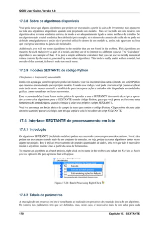 QGIS User Guide, Versão 1.8
17.3.8 Sobre os algoritmos disponíveis
Você pode notar que alguns algoritmos que podem ser executados a partir da caixa de ferramentas não aparecem
na lista dos algoritmos disponíveis quando está projetando um modelo. Para ser incluído em um modelo, um
algoritmo deve ter uma semântica correta, de modo a ser adequadamente ligado a outro, no ﬂuxo de trabalho. Se
um algoritmo não tem tal semântica bem deﬁnida (por exemplo, se o número de camadas de saída não se pode ser
deﬁnido antecipadamente), então não é possível utilizá-lo dentro de um modelo e, assim, não aparecem na lista
que você pode encontrar na janela do modelador.
Additionaly, you will see some algorithms in the modeler that are not found in the toolbox. This algorithms are
meant to be used exclusively as part of a model, and they are of no interest in a different context. The ‘Calculator’
algorithm is an example of that. It is just a simple arithmetic calculator that you can use to modify numerical
values (entered by the user or generated by some other algorithm). This tools is really useful within a model, but
outside of that context, it doesn’t make too much sense.
17.3.9 modelos SEXTANTE de código Python
This feature is temporarily unavailable
Junto com a guia que contém o projeto gráﬁco do modelo, você vai encontrar uma outra contendo um script Python
que executa a mesma tarefa que o próprio modelo. Usando esse código, você pode criar um script (vamos explicar
mais tarde neste mesmo manual) e modiﬁcá-lo para incorporar ações e métodos não disponíveis no modelador
gráﬁco, como repetidores ou frases recorrentes.
Esse recurso também é uma forma muito prática de aprender a usar o SEXTANTE do console de scripts e apren-
der a como criar algoritmos para o SEXTANTE usando código Python, para que você possa usá-lo como uma
ferramenta de aprendizagem, quando começar a criar seus próprios scripts SEXTANTE.
Você vai encontrar um botão abaixo do campo de texto que contém o código Python. Clique sobre ele para criar
um novo caminho para esse código, sem ter que copiar e colá-lo no editor de script SEXTANTE.
17.4 Interface SEXTANTE de processamento em lote
17.4.1 Introdução
Os algoritmos SEXTANTE (incluindo modelos) podem ser executado como um processo descontínuo. Isto é, eles
podem ser executados usando mais de um conjunto de entradas, ou seja, podem executar algoritmos tantas vezes
quanto necessário. Isso é útil ao processamento de grandes quantidades de dados, uma vez que não é necessário
iniciar o algoritmo muitas vezes a partir da caixa de ferramentas.
To execute an algorithm as a batch process, right-click on its name in the toolbox and select the Execute as batch
process option in the pop-up menu that will appear.
Figura 17.24: Batch Processing Right Click
17.4.2 Tabela de parâmetros
A execução de um processo em lote é semelhante ao realizado em processos de execução única de um algoritmo.
Os valores dos parâmetros têm que ser deﬁnidos, mas, neste caso, é necessário mais de um valor para cada
170 Capítulo 17. SEXTANTE
 
