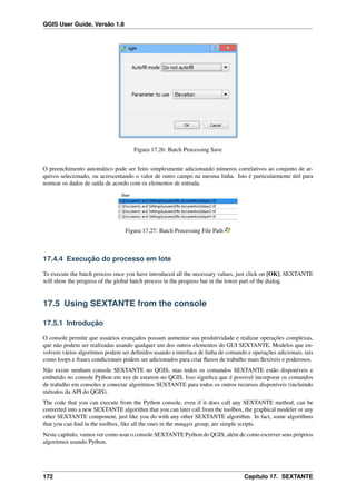 QGIS User Guide, Versão 1.8
Figura 17.26: Batch Processing Save
O preenchimento automático pode ser feito simplesmente adicionando números correlativos ao conjunto de ar-
quivos selecionado, ou acrescentando o valor de outro campo na mesma linha. Isto é particularmente útil para
nomear os dados de saída de acordo com os elementos de entrada.
Figura 17.27: Batch Processing File Path
17.4.4 Execução do processo em lote
To execute the batch process once you have introduced all the necessary values, just click on [OK]. SEXTANTE
will show the progress of the global batch process in the progress bar in the lower part of the dialog.
17.5 Using SEXTANTE from the console
17.5.1 Introdução
O console permite que usuários avançados possam aumentar sua produtividade e realizar operações complexas,
que não podem ser realizadas usando qualquer um dos outros elementos do GUI SEXTANTE. Modelos que en-
volvem vários algoritmos podem ser deﬁnidos usando a interface de linha de comando e operações adicionais, tais
como loops e frases condicionais podem ser adicionados para criar ﬂuxos de trabalho mais ﬂexíveis e poderosos.
Não existe nenhum console SEXTANTE no QGIS, mas todos os comandos SEXTANTE estão disponíveis e
embutido no console Python em vez de estarem no QGIS. Isso signiﬁca que é possivel incorporar os comandos
de trabalho em consoles e conectar algoritmos SEXTANTE para todos os outros recursos disponíveis (incluindo
métodos da API do QGIS).
The code that you can execute from the Python console, even if it does call any SEXTANTE method, can be
converted into a new SEXTANTE algorithm that you can later call from the toolbox, the graphical modeler or any
other SEXTANTE component, just like you do with any other SEXTANTE algorithm. In fact, some algorithms
that you can ﬁnd in the toolbox, like all the ones in the mmqgis group, are simple scripts.
Neste capítulo, vamos ver como usar o console SEXTANTE Python do QGIS, além de como escrever seus próprios
algoritmos usando Python.
172 Capítulo 17. SEXTANTE
 