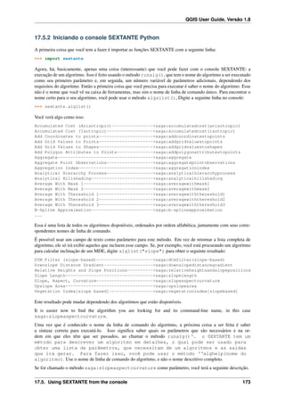 QGIS User Guide, Versão 1.8
17.5.2 Iniciando o console SEXTANTE Python
A primeira coisa que você tem a fazer é importar as funções SEXTANTE com a seguinte linha:
>>> import sextante
Agora, há, basicamente, apenas uma coisa (interessante) que você pode fazer com o console SEXTANTE: a
execução de um algoritmo. Isso é feito usando o método runalg(), que tem o nome do algoritmo a ser executado
como seu primeiro parâmetro e, em seguida, um número variável de parâmetros adicionais, dependendo dos
requisitos do algoritmo. Então a primeira coisa que você precisa para executar é saber o nome do algoritmo. Esse
não é o nome que você vê na caixa de ferramentas, mas sim o nome de linha de comando único. Para encontrar o
nome certo para o seu algoritmo, você pode usar o método algslist(), Digite a seguinte linha no console:
>>> sextante.alglist()
Você verá algo como isso.
Accumulated Cost (Anisotropic)---------------->saga:accumulatedcost(anisotropic)
Accumulated Cost (Isotropic)------------------>saga:accumulatedcost(isotropic)
Add Coordinates to points--------------------->saga:addcoordinatestopoints
Add Grid Values to Points--------------------->saga:addgridvaluestopoints
Add Grid Values to Shapes--------------------->saga:addgridvaluestoshapes
Add Polygon Attributes to Points-------------->saga:addpolygonattributestopoints
Aggregate------------------------------------->saga:aggregate
Aggregate Point Observations------------------>saga:aggregatepointobservations
Aggregation Index----------------------------->saga:aggregationindex
Analytical Hierarchy Process------------------>saga:analyticalhierarchyprocess
Analytical Hillshading------------------------>saga:analyticalhillshading
Average With Mask 1--------------------------->saga:averagewithmask1
Average With Mask 2--------------------------->saga:averagewithmask2
Average With Thereshold 1--------------------->saga:averagewiththereshold1
Average With Thereshold 2--------------------->saga:averagewiththereshold2
Average With Thereshold 3--------------------->saga:averagewiththereshold3
B-Spline Approximation------------------------>saga:b-splineapproximation
...
Essa é uma lista de todos os algoritmos disponíveis, ordenados por ordem alfabética, juntamente com seus corre-
spondentes nomes de linha de comando.
É possível usar um campo de texto como parâmetro para este método. Em vez de retornar a lista completa de
algoritmo, ele só irá exibir aqueles que incluem esse campo. Se, por exemplo, você está procurando um algoritmo
para calcular inclinação de um MDE, digite alglist("slope") para obter o seguinte resultado:
DTM Filter (slope-based)---------------------->saga:dtmfilter(slope-based)
Downslope Distance Gradient------------------->saga:downslopedistancegradient
Relative Heights and Slope Positions---------->saga:relativeheightsandslopepositions
Slope Length---------------------------------->saga:slopelength
Slope, Aspect, Curvature---------------------->saga:slopeaspectcurvature
Upslope Area---------------------------------->saga:upslopearea
Vegetation Index[slope based]----------------->saga:vegetationindex[slopebased]
Este resultado pode mudar dependendo dos algoritmos que estão disponíveis.
It is easier now to ﬁnd the algorithm you are looking for and its command-line name, in this case
saga:slopeaspectcurvature.
Uma vez que é conhecido o nome da linha de comando do algoritmo, a próxima coisa a ser feita é saber
a sintaxe correta para executá-lo. Isso signiﬁca saber quais os parâmetros que são necessários e na or-
dem em que eles têm que ser passados, ao chamar o método runalg()‘. o SEXTANTE tem um
método para descrever um algoritmo em detalhes, o qual pode ser usado para
obter uma lista de parâmetros, que necessitam de um algoritmos e as saídas
que irá gerar. Para fazer isso, você pode usar o método ‘‘alghelp(nome do
algoritmo). Use o nome de linha de comando do algoritmo, e não o nome descritivo completo.
Se for chamado o método saga:slopeaspectcurvature como parâmetro, você terá a seguinte descrição.
17.5. Using SEXTANTE from the console 173
 