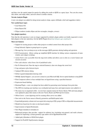 QGIS User Guide, Versão 1.8
and then view the spatial output for queries by adding the results to QGIS as a query layer. You can also create,
edit, delete, and empty tables, and move them to another schema.
Terrain Analysis Plugin
A new core plugin was added for doing terrain analysis (slope, aspect, hillshade, relief and ruggedness index).
New symbol layer types
• Line Pattern Fill
• Point Pattern Fill
• Ellipse renderer (render ellipse and also rectangles, triangles, crosses)
New plugin repository
Note that the old repository is now no longer supported by default; plugin authors are kindly requested to move
their plugins to the new repository. Get the QGIS Plugins list at http://plugins.qgis.org/plugins/.
More new features
• Support for nesting projects within other projects to embed content from other project ﬁles
• Group Selected: Option to group layers to a group
• Message log: Lets you keep an eye on the messages QGIS generates during loading and operation
• GUI Customization: Allows setting up simpliﬁed QGIS interface by hiding various components of main
window and widgets in dialogs
• Action Tool is now accessible from the map tools toolbar and allows you to click on a vector feature and
execute an action
• New scale selector: select from a list of predeﬁned scales
• Pan To Selected tool: Pans the map to selected feature(s); does not change the zoom level
• Copy and paste styles between layers
• Updated CRS selector dialog
• Deﬁne Legend-independent drawing order
• MSSQL Spatial Support - you can now connect to your Microsoft SQL Server spatial databases using QGIS
• Print Composers allows to have multiple lines on legend items using a speciﬁed character
• Expression based labeling
• Heatmap Plugin - a new core plugin has been added for generating raster heatmaps from point data
• The GPS live tracking user interface was overhauled and many ﬁxes and improvements were added to it
• The menu was re-organised a little - we now have separate menus for Vector, Raster, Web and many plugins
were updated to place their menus in the new Vector, Raster and Web top level menus
• Offset Curves - a new digitising tool for creating offset curves was added
• New tools in the Vector menu to Densify geometries and Build spatial index
• Export/add geometry column tool can export info using layer CRS, project CRS or ellipsoidal measurements
• Model/view based tree for rules in rule-based renderer
• Improvements in Spatial Bookmarks
• New Plugin metadata in metadata.txt
• Refactored postgres data provider: support for arbitrary key (including non-numeric and multi column),
support for requesting a certain geometry type and/or srid in QgsDataSourceURI
• Added gdal_ﬁllnodata to GDALTools plugin
• Support for PostGIS TopoGeometry datatype
12 Capítulo 4. Características
 