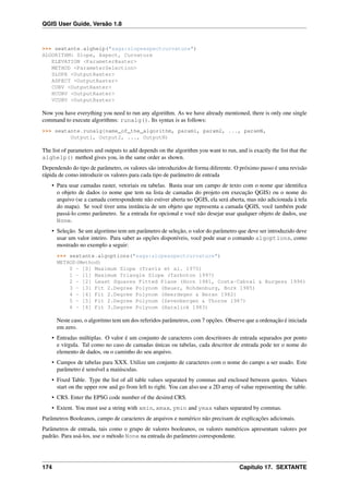 QGIS User Guide, Versão 1.8
>>> sextante.alghelp("saga:slopeaspectcurvature")
ALGORITHM: Slope, Aspect, Curvature
ELEVATION <ParameterRaster>
METHOD <ParameterSelection>
SLOPE <OutputRaster>
ASPECT <OutputRaster>
CURV <OutputRaster>
HCURV <OutputRaster>
VCURV <OutputRaster>
Now you have everything you need to run any algorithm. As we have already mentioned, there is only one single
command to execute algorithms: runalg(). Its syntax is as follows:
>>> sextante.runalg{name_of_the_algorithm, param1, param2, ..., paramN,
Output1, Output2, ..., OutputN)
The list of parameters and outputs to add depends on the algorithm you want to run, and is exactly the list that the
alghelp() method gives you, in the same order as shown.
Dependendo do tipo de parâmetro, os valores são introduzidos de forma diferente. O próximo passo é uma revisão
rápida de como introduzir os valores para cada tipo de parâmetro de entrada
• Para usar camadas raster, vetoriais ou tabelas. Basta usar um campo de texto com o nome que identiﬁca
o objeto de dados (o nome que tem na lista de camadas do projeto em execução QGIS) ou o nome do
arquivo (se a camada correspondente não estiver aberta no QGIS, ela será aberta, mas não adicionada à tela
do mapa). Se você tiver uma instância de um objeto que representa a camada QGIS, você também pode
passá-lo como parâmetro. Se a entrada for opcional e você não desejar usar qualquer objeto de dados, use
None.
• Seleção. Se um algoritmo tem um parâmetro de seleção, o valor do parâmetro que deve ser introduzido deve
usar um valor inteiro. Para saber as opções disponíveis, você pode usar o comando algoptions, como
mostrado no exemplo a seguir:
>>> sextante.algoptions("saga:slopeaspectcurvature")
METHOD(Method)
0 - [0] Maximum Slope (Travis et al. 1975)
1 - [1] Maximum Triangle Slope (Tarboton 1997)
2 - [2] Least Squares Fitted Plane (Horn 1981, Costa-Cabral & Burgess 1996)
3 - [3] Fit 2.Degree Polynom (Bauer, Rohdenburg, Bork 1985)
4 - [4] Fit 2.Degree Polynom (Heerdegen & Beran 1982)
5 - [5] Fit 2.Degree Polynom (Zevenbergen & Thorne 1987)
6 - [6] Fit 3.Degree Polynom (Haralick 1983)
Neste caso, o algoritmo tem um dos referidos parâmetros, com 7 opções. Observe que a ordenação é iniciada
em zero.
• Entradas múltiplas. O valor é um conjunto de caracteres com descritores de entrada separados por ponto
e vírgula. Tal como no caso de camadas únicas ou tabelas, cada descritor de entrada pode ter o nome do
elemento de dados, ou o caminho do seu arquivo.
• Campos de tabelas para XXX. Utilize um conjunto de caracteres com o nome do campo a ser usado. Este
parâmetro é sensível a maiúsculas.
• Fixed Table. Type the list of all table values separated by commas and enclosed between quotes. Values
start on the upper row and go from left to right. You can also use a 2D array of value representing the table.
• CRS. Enter the EPSG code number of the desired CRS.
• Extent. You must use a string with xmin, xmax, ymin and ymax values separated by commas.
Parâmetros Booleanos, campo de caracteres de arquivos e numérico não precisam de explicações adicionais.
Parâmetros de entrada, tais como o grupo de valores booleanos, os valores numéricos apresentam valores por
padrão. Para usá-los, use o método None na entrada do parâmetro correspondente.
174 Capítulo 17. SEXTANTE
 