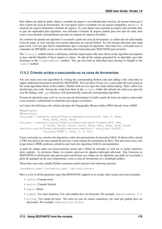 QGIS User Guide, Versão 1.8
Para objetos de saída de dados, digite o caminho de arquivo a ser utilizado para salvá-lo, da mesma forma que é
feito a partir da caixa de ferramentas. Se você quiser salvar o resultado em um arquivo temporário, use None. A
extensão do arquivo determina o formato do arquivo. Se você digitar uma extensão de arquivo não incluída entre
as que são suportados pelo algoritmo, será utilizado o formato de arquivo padrão para esse tipo de saída, bem
como à sua extensão correspondente anexado ao conjunto de arquivos de dados.
Ao contrário de quando um algoritmo é executado a partir da caixa de ferramentas, as saídas não são adicionadas
à tela do mapa, se você executar esse mesmo algoritmo no console Python. Se você desejar adicionar uma saída
para à tela, você tem que fazê-lo manualmente após a execução do algoritmo. Para fazer isso, você pode usar os
comandos da API QGIS, ou use um dos métodos úteis fornecidas pelo SEXTANTE para tal tarefa.
The runalg() method returns a dictionary with the output names (the ones shown in the algorithm description)
as keys and the ﬁlepaths of those outputs as values. To add all the outputs generated by an algorithm, pass that
dictionary to the loadFromAlg() method. You can also load an individual layer passing its ﬁlepath to the
load() method.
17.5.3 Criando scripts e executando-os na caixa de ferramentas
You can create your own algorithms by writing the corresponding Python code and adding a few extra lines to
supply additional information needed by SEXTANTE. You can ﬁnd a Create new script under the tools group in
the script algorithms block of the toolbox. Double click on it to open the script edition dialog. That’s where you
should type your code. Saving the script from there in the scripts folder (the default one when you open the
save ﬁle dialog), with .py extension, will automatically create the corresponding algorithm.
O nome do algoritmo (que você vai ver na caixa de ferramentas) é criado a partir do nome do arquivo, removendo
a sua extensão e substituindo os underlines por espaços em branco.
Let’s have the following code, which calculates the Topographic Wetness Index (TWI) directly from a DEM
##dem=raster
##twi=output
ret_slope = sextante.runalg("saga:slopeaspectcurvature", dem, 0, None,
None, None, None, None)
ret_area = sextante.runalg("saga:catchmentarea(mass-fluxmethod)", dem,
0, False, False, False, False, None, None, None, None, None)
sextante.runalg("saga:topographicwetnessindex(twi), ret_slope[’SLOPE’],
ret_area[’AREA’], None, 1, 0, twi)
Como você pode ver, envolve três algoritmos, todos eles provenientes do provedor SAGA. O último deles calcula
o TWI, mas precisa de uma camada de encostas e uma camada de acumulação de ﬂuxo. Nós não temos estes, mas
já que temos o MDE, podemos calculá-los por meio dos algoritmos SAGA correspondentes.
A parte do código onde esse processamento ocorre não é difícil de entender se você leu as seções anteriores
deste capítulo. As primeiras linhas, no entanto, precisam de alguma explicação adicional. Elas fornecem ao
SEXTANTE as informações que precisa para transformar seu código em um algoritmo que pode ser executado a
partir de qualquer um de seus componentes, como a caixa de ferramentas ou o modelador gráﬁco.
These lines start with a double Python comment symbol and have the following structure:
[parameter_name]=[parameter_type] [optional_values]
Here is a list of all the parameter types that SEXTANTE supports in its scripts, their syntax and some examples.
• raster. Camada raster
• vector. Camada Vetorial
• table. Tabela
• number. Um valor numérico. Um valor padrão deve ser fornecido. Por exemplo, depth=number 2.4
• string. Um campo de texto. Tal como no caso de valores numéricos, um valor por padrão deve ser
adicionado. Por exemplo, name=string Victor
17.5. Using SEXTANTE from the console 175
 