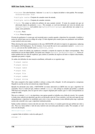QGIS User Guide, Versão 1.8
• boolean. Um valor booleano. Adicione True ou False depois de deﬁnir o valor padrão. Por exemplo,
verbose=boolean True
• multiple raster. Conjunto de camadas raster de entrada.
• multiple vector. Conjunto de camadas vetoriais.
• field. Um campo na tabela de atributos de uma camada vetorial. O nome da camada tem que ser
adicionada depois do parâmetro campo. Por exemplo, se você tem declarado um vetor de entrada com
mylayer=vector, você poderia usar myfield=field mylayer para adicionar um campo á ca-
mada, como parâmetro.
• folder. Pasta
• file. Nome do arquivo
O nome do parâmetro é o nome que será mostrado para o usuário quando o algoritmo for executado, é também o
nome da variável para usar no código do script. O valor digitado pelo usuário para esse parâmetro será atribuído
a uma variável com esse nome.
When showing the name of the parameter to the user, SEXTANTE will edit it to improve its appearance, replacing
low hyphens with blankspaces. So, for instance, if you want the user to see a parameter named A numerical
value, you can use the variable name A_numerical_value.
Camadas e valores de tabelas são seqüências contendo o conjunto de arquivos do objeto correspondente. Para
transformá-los em um objeto QGIS, você pode usar a função sextante.getObjectFromUri(). Várias en-
tradas também têm um valor de seqüência, que contém os caminhos de arquivos de todos os objetos selecionados,
separados por ponto e vírgula.
As saídas são deﬁnidas de uma maneira semelhante, utilizando-se as seguintes tags:
• output raster
• output vector
• output table
• output html
• output file
• output number
• output string
The value assigned to the output variables is always a string with a ﬁlepath. It will correspond to a temporary
ﬁlepath in case the use has not entered any output ﬁlename.
Quando for declarado uma saída, o SEXTANTE vai tentar adicioná-la ao QGIS uma vez que o algoritmo for
concluído. Essa é a razão por que, embora o método runalg() não carrega as camadas que produz, a camada
TWI ﬁnal será carregada, uma vez que for salvo o arquivo digitado pelo usuário, que é o valor correspondente ao
campo de saída.
Não use a o método load() em algoritmos, mas apenas quando se trabalha com a linha de console. Se a camada
é criada como saída de um algoritmo, que deve ser declarado como tal. Caso contrário, você não será capaz de usar
adequadamente o algoritmo no modelador, pois corre o risco de sua sintaxe (como deﬁnido pelas tags, explicado
acima) não coincidir com o que o algoritmo realmente produz.
Saídas ocultas (números e textos) não têm um valor. Em vez disso, é o usuário quem tem que atribuir um valor a
eles. Para isso, basta deﬁnir o valor de uma variável com um nome para declarar a saída. Por exemplo, se você
usou esta declaração,
##average=output number
a seguinte linha irá deﬁnir o valor da saída para 5:
average = 5
176 Capítulo 17. SEXTANTE
 