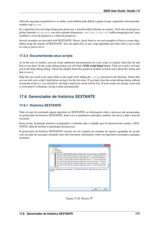 QGIS User Guide, Versão 1.8
Além das tags para os parâmetros e as saídas, você também pode deﬁnir o grupo em que o algoritmo será mostrado,
usando a tag group.
Se o algoritmo leva um longo tempo para processar, é uma boa idéia informar ao usuário. Você tem um progresso
global chamado progress, com dois métodos disponíveis: setText(text) e ‘‘setPercentage(percent)‘ para
modiﬁcar o texto de progresso e a barra de progresso.
Several examples are provided with SEXTANTE. Please, check them to see real examples of how to create algo-
rithms using this feature of SEXTANTE. You can right-click on any script algorithm and select Edit script to edit
its code or just to see it.
17.5.4 Documentando seus scripts
As in the case of models, you can create additional documentation for your script, to explain what they do and
how to use them. In the script editing dialog you will ﬁnd a [Edit script help] button. Click on it and it will take
you to the help editing dialog. Check the chapter about the graphical modeler to know more about this dialog and
how to use it.
Help ﬁles are saved in the same folder as the script itself, adding the .help extension to the ﬁlename. Notice that
you can edit your script’s help before saving it for the ﬁrst time. If you later close the script editing dialog without
saving the script (i.e. you discard it), the help content you wrote will be lost. If your script was already saved and
is associated to a ﬁlename, saving is done automatically.
17.6 Gerenciador de histórico SEXTANTE
17.6.1 Histórico SEXTANTE
Toda vez que for executado algum algoritmo no SEXTANTE, as informações sobre o processo são armazenadas
no gerenciador de histórico SEXTANTE. Junto com os parâmetros utilizados, também são salvos a data e hora da
execução.
Desta forma, facilmente podemos acompanhar e controlar todo o trabalho que foi desenvolvido usando o SEX-
TANTE, além de facilitar a reprodução de processos.
O gerenciador de histórico SEXTANTE consiste em um conjunto de entradas de registro agrupadas de acordo
com sua data de execução, tornando mais fácil encontrar informações sobre um algoritmo executado a qualquer
momento.
Figura 17.28: History
17.6. Gerenciador de histórico SEXTANTE 177
 