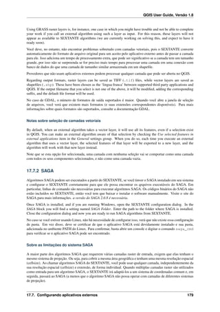 QGIS User Guide, Versão 1.8
Using GRASS raster layers is, for instance, one case in which you might have trouble and not be able to complete
your work if you call an external algorithm using such a layer as input. For this reason, these layers will not
appear as available to SEXTANTE algorithms (we are currently working on solving this, and expect to have it
ready soon).
Você deve, no entanto, não encontrar problemas sobretudo com camadas vetoriais, pois o SEXTANTE converte
automaticamente do formato de arquivo original para um aceito pelo aplicativo externo antes de passar a camada
para ele. Isso adiciona um tempo de processamento extra, que pode ser signiﬁcativo se a camada tem um tamanho
grande, por isso não se surpreenda se for preciso mais tempo para processar uma camada em uma conexão com
banco de dados do que uma camada de tamanho similar armazenada em um shapeﬁle.
Provedores que não usam aplicativos externos podem processar qualquer camada que pode ser aberta no QGIS.
Regarding output formats, raster layers can be saved as TIFF (.tif) ﬁles, while vector layers are saved as
shapeﬁles (.shp). These have been chosen as the ‘lingua franca’ between supported third party applications and
QGIS. If the output ﬁlename that you select is not one of the above, it will be modiﬁed, adding the corresponding
sufﬁx, and the default ﬁle format will be used.
No caso de GDAL, o número de formatos de saída suportados é maior. Quando você abre a janela de seleção
de arquivos, você verá que existem mais formatos (e suas extensões correspondentes disponíveis). Para mais
informações sobre quais formatos são suportados, consulte a documentação GDAL.
Notas sobre seleção de camadas vetoriais
By default, when an external algorithm takes a vector layer, it will use all its features, even if a selection exist
in QGIS. You can make an external algorithm aware of that selection by checking the Use selected features in
external applications item in the General settings group. When you do so, each time you execute an external
algorithm that uses a vector layer, the selected features of that layer will be exported to a new layer, and the
algorithm will work with that new layer instead.
Note que se esta opção for selecionada, uma camada com nenhuma seleção vai se comportar como uma camada
com todos os seus componentes selecionados, e não como uma camada vazia.
17.7.2 SAGA
Algoritmos SAGA podem ser executados a partir do SEXTANTE, se você tinver o SAGA instalado em seu sistema
e conﬁgurar o SEXTANTE corretamente para que ele possa encontrar os qrquivos executáveis do SAGA. Em
particular, linhas de comando são necessárias para executar algoritmos SAGA. Os códigos binários do SAGA não
estão incluídos no SEXTANTE, então você tem que baixar e instalar o software manualmente. Visite o site do
SAGA para mais informações. a versão do SAGA 2.0.8 é necessária.
Once SAGA is installed, and if you are running Windows, open the SEXTANTE conﬁguration dialog. In the
SAGA block you will ﬁnd a setting named SAGA Folder. Enter the path to the folder where SAGA is installed.
Close the conﬁguration dialog and now you are ready to run SAGA algorithms from SEXTANTE.
No caso se você estiver usando Linux, não há necessidade de conﬁgurar isso, verá que não existe essa conﬁguração
de pasta. Em vez disso, deve se certiﬁcar de que o aplicativo SAGA está devidamente instalado e sua pasta,
adicionada no ambiente PATH do Linux. Para conﬁrmar, basta abrir um console e digitar o comando saga_cmd
para veriﬁcar se o aplicativo SAGA pode ser encontrado.
Sobre as limitações do sistema SAGA
A maior parte dos algoritmos SAGA que requerem várias camadas raster de entrada, exigem que elas tenham o
mesmo sistema de projeção. Ou seja, para cobrir a mesma área geográﬁca e tenham uma mesma resolução espacial
(cellsize). Ao chamar algoritmos SAGA do SEXTANTE, você pode usar qualquer camada, independentemente da
sua resolução espacial (cellsize) e extensão, de forma individual. Quando múltiplas camadas raster são utilizados
como entrada para um algoritmo SAGA, o SEXTANTE irá adaptá-los a um sistema de coordenadas comum e, em
seguida, passará ao SAGA (a menos que o algoritmo SAGA não possa operar com camadas de diferentes sistemas
de projeção).
17.7. Conﬁgurando aplicativos externos 179
 