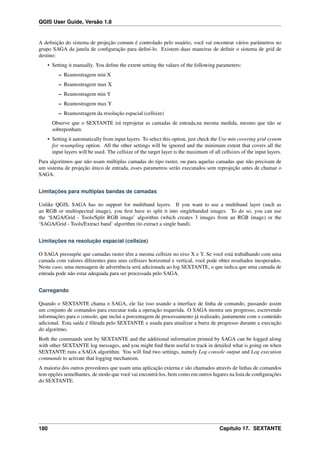 QGIS User Guide, Versão 1.8
A deﬁnição do sistema de projeção comum é controlado pelo usuário, você vai encontrar vários parâmetros no
grupo SAGA da janela de conﬁguração para deﬁní-lo. Existem duas maneiras de deﬁnir o sistema de grid de
destino:
• Setting it manually. You deﬁne the extent setting the values of the following parameters:
– Reamostragem min X
– Reamostragem max X
– Reamostragem min Y
– Reamostragem max Y
– Reamostragem da resolução espacial (cellsize)
Observe que o SEXTANTE irá reprojetar as camadas de entrada,na mesma medida, mesmo que não se
sobreponham.
• Setting it automatically from input layers. To select this option, just check the Use min covering grid system
for resampling option. All the other settings will be ignored and the minimum extent that covers all the
input layers will be used. The cellsize of the target layer is the maximum of all cellsizes of the input layers.
Para algoritmos que não usam múltiplas camadas do tipo raster, ou para aquelas camadas que não precisam de
um sistema de projeção único de entrada, esses parametros serão executados sem reprojeção antes de chamar o
SAGA.
Limitações para multiplas bandas de camadas
Unlike QGIS, SAGA has no support for multiband layers. If you want to use a multiband layer (such as
an RGB or multispectral image), you ﬁrst have to split it into singlebanded images. To do so, you can use
the ‘SAGA/Grid - Tools/Split RGB image’ algorithm (which creates 3 images from an RGB image) or the
‘SAGA/Grid - Tools/Extract band’ algorithm (to extract a single band).
Limitações na resolução espacial (cellsize)
O SAGA pressupõe que camadas raster têm a mesma cellsize no eixo X e Y. Se você está trabalhando com uma
camada com valores diferentes para seus cellsizes horizontal e vertical, você pode obter resultados inesperados.
Neste caso, uma mensagem de advertência será adicionada ao log SEXTANTE, o que indica que uma camada de
entrada pode não estar adequada para ser processada pelo SAGA.
Carregando
Quando o SEXTANTE chama o SAGA, ele faz isso usando a interface de linha de comando, passando assim
um conjunto de comandos para executar toda a operação requerida. O SAGA mostra seu progresso, escrevendo
informações para o console, que inclui a porcentagem de processamento já realizado, juntamente com o conteúdo
adicional. Esta saída é ﬁltrada pelo SEXTANTE e usada para atualizar a barra de progresso durante a execução
do algoritmo.
Both the commands sent by SEXTANTE and the additional information printed by SAGA can be logged along
with other SEXTANTE log messages, and you might ﬁnd them useful to track in detailed what is going on when
SEXTANTE runs a SAGA algorithm. You will ﬁnd two settings, namely Log console output and Log execution
commands to activate that logging mechanism.
A maioria dos outros provedores que usam uma aplicação externa e são chamados através de linhas de comandos
tem opções semelhantes, de modo que você vai encontrá-los, bem como em outros lugares na lista de conﬁgurações
do SEXTANTE.
180 Capítulo 17. SEXTANTE
 