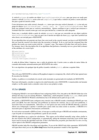 QGIS User Guide, Versão 1.8
pts=spsample(polyg,numpoints,type="random")
A variável polygon já contém um objeto SpatialPolygonsDataFrame, para que possa ser usado para
chamar o método spsample, assim como um numpoints, o que indica o número de pontos a serem adiciona-
dos para a grade de amostra criada.
Como declaramos uma saída vetorial, chamada out, temos que criar uma variável chamada out e criar nela um
grupo de objetos Spatial*DataFrame‘ (neste caso, um ‘‘SpatialPointsDataFrame). Você
pode usar qualquer nome para as variáveis intermediárias. Apenas certiﬁque-se que a variável que armazena o
resultado ﬁnal tem o mesmo nome que você usou para declará-la, e contém um valor adequado.
Neste caso, o resultado obtido a partir do método spsample tem que ser convertido em um objeto explicito
SpatialPointsDataFrame, uma vez que é em si mesmo um objeto da classe ppp, o que não é aceitável em
uma classe a ser enviada para o SEXTANTE.
If you algorithm does not generate any layer, but a text result in the console instead, you have to tell SEXTANTE
that you want the console to be shown once the execution is ﬁnished. To do so, just start the command lines that
produce the results you want to print with the > (‘greater’) sign. The output of all other lines will not be shown.
For instance, here is the description ﬁle of an algorithms that performs a normality test on a given ﬁeld (column)
of the attributes of a vector layer:
##layer=vector
##field=field layer
##nortest=group
library(nortest)
>lillie.test(layer[[field]])
A saída da última linha é impressa, mas a saída da primeira não é (assim como as saídas de outras linhas de
comando adicionadas automaticamente pelo SEXTANTE não serão).
Se o seu algoritmo cria qualquer tipo de gráﬁco (usando o método plot(), adicione a seguinte linha:
##showplots
This will cause SEXTANTE to redirect all R graphical outputs to a temporary ﬁle, which will be later opened once
R execution has ﬁnished.
Ambos, os gráﬁcos e os resultados do console serão mostrados no gerenciador de resultados do SEXTANTE.
Para mais informações, consulte os arquivos de script fornecidos com o SEXTANTE. A maioria deles são bastante
simples e vai lhe ajudar muito a entender como criar as seus próprios scripts.
17.7.4 GRASS
Conﬁguring GRASS is not much different from conﬁguring SAGA. First, the path to the GRASS folder has to be
deﬁned, but only if you are running Windows. Additionaly, a shell interpreter (usually msys.exe, which can be
found in most GRASS for Windows distributions) has to be deﬁned and its path set up as well.
Por padrão, o SEXTANTE tenta conﬁgurar uma conexão com o GRASS usando a distribuição GRASS que vem
junto com QGIS. Isso deve funcionar sem problemas na maioria dos sistemas, mas se você tiver problemas, é
necessário fazer isso manualmente. Além disso, se você quiser usar uma versão do GRASS diferente, é possivel
alterar essa conﬁguração e apontar o caminho para a pasta onde essa outra versão se encontra. o GRASS 6.4 é
necessário para os algoritmos funcionarem corretamente.
Se você estiver executando o QGIS no Linux, só tem que se certiﬁcar de que o GRASS está instalado corretamente,
e que ele pode ser executado sem problemas a partir de um console.
GRASS algorithms use a region for calculations. This region can be deﬁned manually using values similar to
the ones found in the SAGA conﬁguration, or automatically, taking the minimum extent that covers all the input
layers used to execute the algorithm each time. If this is the behaviour you prefer, just check the Use min covering
region option in the GRASS conﬁguration parameters.
GRASS includes help ﬁles describing each algorithm. If you set the GRASS help folder parameter, SEXTANTE
will open them when you use the [Show help] button from the parameters window of the algorithm.
182 Capítulo 17. SEXTANTE
 