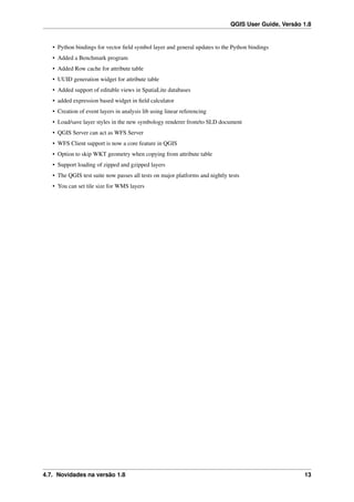 QGIS User Guide, Versão 1.8
• Python bindings for vector ﬁeld symbol layer and general updates to the Python bindings
• Added a Benchmark program
• Added Row cache for attribute table
• UUID generation widget for attribute table
• Added support of editable views in SpatiaLite databases
• added expression based widget in ﬁeld calculator
• Creation of event layers in analysis lib using linear referencing
• Load/save layer styles in the new symbology renderer from/to SLD document
• QGIS Server can act as WFS Server
• WFS Client support is now a core feature in QGIS
• Option to skip WKT geometry when copying from attribute table
• Support loading of zipped and gzipped layers
• The QGIS test suite now passes all tests on major platforms and nightly tests
• You can set tile size for WMS layers
4.7. Novidades na versão 1.8 13
 