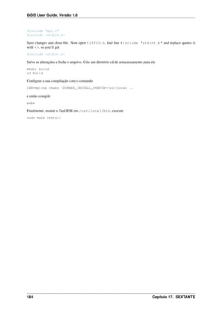 QGIS User Guide, Versão 1.8
#include "mpi.h"
#include <stdlib.h>
Save changes and close ﬁle. Now open tiffIO.h, ﬁnd line #include "stdint.h" and replace quotes ()
with <>, so you’ll get
#include <stdint.h>
Salve as alterações e feche o arquivo. Crie um diretório cd de armazenamento para ele
mkdir build
cd build
Conﬁgure a sua compilação com o comando
CXX=mpicxx cmake -DCMAKE_INSTALL_PREFIX=/usr/local ..
e então compile
make
Finalmente, instale o TauDEM em /usr/local/bin, execute
sudo make install
184 Capítulo 17. SEXTANTE
 