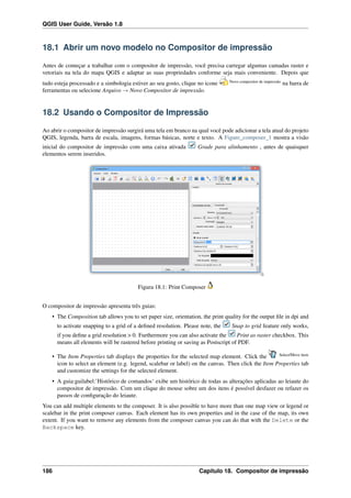 QGIS User Guide, Versão 1.8
18.1 Abrir um novo modelo no Compositor de impressão
Antes de começar a trabalhar com o compositor de impressão, você precisa carregar algumas camadas raster e
vetoriais na tela do mapa QGIS e adaptar as suas propriedades conforme seja mais conveniente. Depois que
tudo esteja processado e a simbologia estiver ao seu gosto, clique no icone Novo compositor de impressão
na barra de
ferramentas ou selecione Arquivo → Novo Compositor de impressão.
18.2 Usando o Compositor de Impressão
Ao abrir o compositor de impressão surgirá uma tela em branco na qual você pode adicionar a tela atual do projeto
QGIS, legenda, barra de escala, imagens, formas básicas, norte e texto. A Figure_composer_1 mostra a visão
inicial do compositor de impressão com uma caixa ativada Grade para alinhamento , antes de quaisquer
elementos serem inseridos.
Figura 18.1: Print Composer
O compositor de impressão apresenta três guias:
• The Composition tab allows you to set paper size, orientation, the print quality for the output ﬁle in dpi and
to activate snapping to a grid of a deﬁned resolution. Please note, the Snap to grid feature only works,
if you deﬁne a grid resolution > 0. Furthermore you can also activate the Print as raster checkbox. This
means all elements will be rastered before printing or saving as Postscript of PDF.
• The Item Properties tab displays the properties for the selected map element. Click the Select/Move item
icon to select an element (e.g. legend, scalebar or label) on the canvas. Then click the Item Properties tab
and customize the settings for the selected element.
• A guia:guilabel:’Histórico de comandos‘ exibe um histórico de todas as alterações aplicadas ao leiaute do
compositor de impressão. Com um clique do mouse sobre um dos itens é possível desfazer ou refazer os
passos de conﬁguração do leiaute.
You can add multiple elements to the composer. It is also possible to have more than one map view or legend or
scalebar in the print composer canvas. Each element has its own properties and in the case of the map, its own
extent. If you want to remove any elements from the composer canvas you can do that with the Delete or the
Backspace key.
186 Capítulo 18. Compositor de impressão
 
