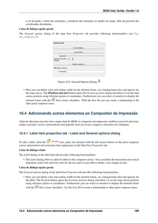 QGIS User Guide, Versão 1.8
a cor da grade, a fonte das anotações, a distância das anotações ao quadro do mapa, além da precisão das
coordenadas desenhadas.
Caixa de diálogo opções gerais
The General options dialog of the map Item Properties tab provides following functionalities (see Fig-
ure_composer_5):
Figura 18.5: General Options Dialog
• Here you can deﬁne color and outline width for the element frame, set a background color and opacity for
the map canvas. The [Position and size] button opens the Set item position dialog and allows to set the map
canvas position using reference points or coordinates. Furthermore you can select or unselect to display the
element frame with the Show frame checkbox. With the Item ID you can create a relationship to the
other print composer items.
18.4 Adicionando outros elementos ao Compositor de Impressão
Além de adicionar uma tela com o mapa atual do QGIS ao compositor de impressão, também é possível adicionar,
mudar a posição, mover e personalizar uma legenda, barra de escala, imagens e elementos de rotulagem.
18.4.1 Label item properties tab - Label and General options dialog
To add a label, click the Add label
icon, place the element with the left mouse button on the print composer
canvas and position and customize their appearance in the label Item Properties tab.
Caixa de diálogo rótulo
The Label dialog of the label item tab provides following functionalities:
• The Label dialog offers to add text labels to the composer canvas. You can deﬁne the horizontal and vertical
alignment, select font and font color for the text and it is possible to deﬁne a text margin in mm.
Caixa de diálogo opções gerais
The General options dialog of the label Item Properties tab provides following functionalities:
• Here you can deﬁne color and outline width for the element frame, set a background color and opacity for
the label. The Position button opens the Set items position dialog and allows to set the map canvas position
using reference points or coordinates. Furthermore you can select or unselect to display the element frame
with the Show frame checkbox. Use the Item ID to create a relationship to other print composer items.
18.4. Adicionando outros elementos ao Compositor de Impressão 189
 