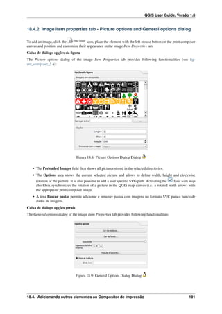 QGIS User Guide, Versão 1.8
18.4.2 Image item properties tab - Picture options and General options dialog
To add an image, click the Add image
icon, place the element with the left mouse button on the print composer
canvas and position and customize their appearance in the image Item Properties tab.
Caixa de diálogo opções da ﬁgura
The Picture options dialog of the image Item Properties tab provides following functionalities (see ﬁg-
ure_composer_5 a):
Figura 18.8: Picture Options Dialog Dialog
• The Preloaded Images ﬁeld then shows all pictures stored in the selected directories.
• The Options area shows the current selected picture and allows to deﬁne width, height and clockwise
rotation of the picture. It is also possible to add a user speciﬁc SVG path. Activating the Sync with map
checkbox synchronizes the rotation of a picture in the QGIS map canvas (i.e. a rotated north arrow) with
the appropriate print composer image.
• A área Buscar pastas permite adicionar e remover pastas com imagens no formato SVC para o banco de
dados de imagens.
Caixa de diálogo opções gerais
The General options dialog of the image Item Properties tab provides following functionalities:
Figura 18.9: General Options Dialog Dialog
18.4. Adicionando outros elementos ao Compositor de Impressão 191
 