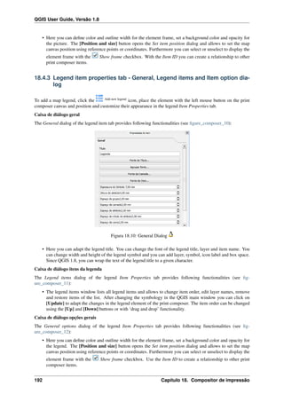 QGIS User Guide, Versão 1.8
• Here you can deﬁne color and outline width for the element frame, set a background color and opacity for
the picture. The [Position and size] button opens the Set item position dialog and allows to set the map
canvas position using reference points or coordinates. Furthermore you can select or unselect to display the
element frame with the Show frame checkbox. With the Item ID you can create a relationship to other
print composer items.
18.4.3 Legend item properties tab - General, Legend items and Item option dia-
log
To add a map legend, click the Add new legend
icon, place the element with the left mouse button on the print
composer canvas and position and customize their appearance in the legend Item Properties tab.
Caixa de diálogo geral
The General dialog of the legend item tab provides following functionalities (see ﬁgure_composer_10):
Figura 18.10: General Dialog
• Here you can adapt the legend title. You can change the font of the legend title, layer and item name. You
can change width and height of the legend symbol and you can add layer, symbol, icon label and box space.
Since QGIS 1.8, you can wrap the text of the legend title to a given character.
Caixa de diálogo itens da legenda
The Legend items dialog of the legend Item Properties tab provides following functionalities (see ﬁg-
ure_composer_11):
• The legend items window lists all legend items and allows to change item order, edit layer names, remove
and restore items of the list. After changing the symbology in the QGIS main window you can click on
[Update] to adapt the changes in the legend element of the print composer. The item order can be changed
using the [Up] and [Down] buttons or with ‘drag and drop’ functionality.
Caixa de diálogo opções gerais
The General options dialog of the legend Item Properties tab provides following functionalities (see ﬁg-
ure_composer_12):
• Here you can deﬁne color and outline width for the element frame, set a background color and opacity for
the legend. The [Position and size] button opens the Set item position dialog and allows to set the map
canvas position using reference points or coordinates. Furthermore you can select or unselect to display the
element frame with the Show frame checkbox. Use the Item ID to create a relationship to other print
composer items.
192 Capítulo 18. Compositor de impressão
 