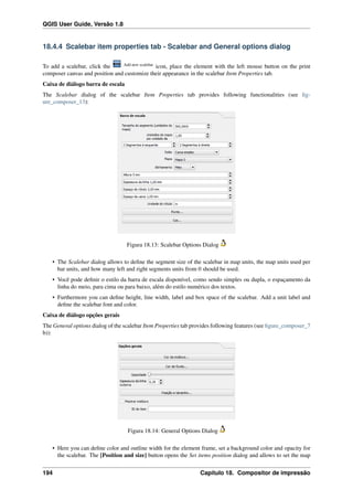 QGIS User Guide, Versão 1.8
18.4.4 Scalebar item properties tab - Scalebar and General options dialog
To add a scalebar, click the Add new scalebar
icon, place the element with the left mouse button on the print
composer canvas and position and customize their appearance in the scalebar Item Properties tab.
Caixa de diálogo barra de escala
The Scalebar dialog of the scalebar Item Properties tab provides following functionalities (see ﬁg-
ure_composer_13):
Figura 18.13: Scalebar Options Dialog
• The Scalebar dialog allows to deﬁne the segment size of the scalebar in map units, the map units used per
bar units, and how many left and right segments units from 0 should be used.
• Você pode deﬁnir o estilo da barra de escala disponível, como sendo simples ou dupla, o espaçamento da
linha do meio, para cima ou para baixo, além do estilo numérico dos textos.
• Furthermore you can deﬁne height, line width, label and box space of the scalebar. Add a unit label and
deﬁne the scalebar font and color.
Caixa de diálogo opções gerais
The General options dialog of the scalebar Item Properties tab provides following features (see ﬁgure_composer_7
b)):
Figura 18.14: General Options Dialog
• Here you can deﬁne color and outline width for the element frame, set a background color and opacity for
the scalebar. The [Position and size] button opens the Set items position dialog and allows to set the map
194 Capítulo 18. Compositor de impressão
 