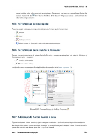 QGIS User Guide, Versão 1.8
canvas position using reference points or coordinates. Furthermore you can select or unselect to display the
element frame with the Show frame checkbox. With the Item ID you can create a relationship to the
other print composer items.
18.5 Ferramentas de navegação
Para a navegação em mapas, o compositor de impressão fornece quatro ferramentas:
• Aproximar
• Afastar
• Ampliar para exibir tudo
• Atualizar a exibição ‘(se você encontrar o ponto de vista em um estado não identiﬁcável)
18.6 Ferramentas para reverter e restaurar
Durante o processo de criação do leiaute, é possível reverter e restaurar as alterações. Isto pode ser feito com as
ferramentas reverter e restaurar:
• Desfazer as ultimas mudanças
• Restaurar as ultimas mudanças
ou clicando com o mouse dentro da guia histórico de comandos (veja ﬁgure_composer_9).
Figura 18.15: Command history in the Print Composer
18.7 Adicionando Forma básica e seta
É possível adicionar formas básicas (Elipse, Retângulo, Triângulo) e setas na tela do compositor de impressão.
The Shape dialog allows to draw an ellipse, rectangle, or triangle in the print composer canvas. You can deﬁne its
outline and ﬁll color, the outline width and a clockwise rotation.
18.5. Ferramentas de navegação 195
 