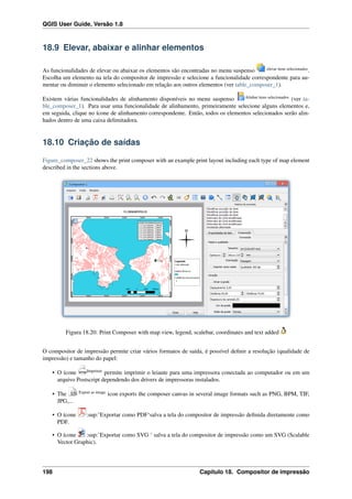 QGIS User Guide, Versão 1.8
18.9 Elevar, abaixar e alinhar elementos
As funcionalidades de elevar ou abaixar os elementos são encontradas no menu suspenso elevar itens selecionados
.
Escolha um elemento na tela do compositor de impressão e selecione a funcionalidade correspondente para au-
mentar ou diminuir o elemento selecionado em relação aos outros elementos (ver table_composer_1).
Existem várias funcionalidades de alinhamento disponíveis no menu suspenso Alinhar itens selecionados
(ver ta-
ble_composer_1). Para usar uma funcionalidade de alinhamento, primeiramente selecione alguns elementos e,
em seguida, clique no ícone de alinhamento correspondente. Então, todos os elementos selecionados serão alin-
hados dentro de uma caixa delimitadora.
18.10 Criação de saídas
Figure_composer_22 shows the print composer with an example print layout including each type of map element
described in the sections above.
Figura 18.20: Print Composer with map view, legend, scalebar, coordinates and text added
O compositor de impressão permite criar vários formatos de saída, é possível deﬁnir a resolução (qualidade de
impressão) e tamanho do papel:
• O ícone Imprimir
permite imprimir o leiaute para uma impressora conectada ao computador ou em um
arquivo Postscript dependendo dos drivers de impressoras instalados.
• The Export as image
icon exports the composer canvas in several image formats such as PNG, BPM, TIF,
JPG,...
• O ícone :sup:’Exportar como PDF‘salva a tela do compositor de impressão deﬁnida diretamente como
PDF.
• O ícone :sup:’Exportar como SVG ‘ salva a tela do compositor de impressão como um SVG (Scalable
Vector Graphic).
198 Capítulo 18. Compositor de impressão
 