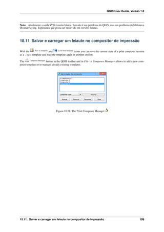 QGIS User Guide, Versão 1.8
Nota: Atualmente a saída SVG é muito básica. Isto não é um problema do QGIS, mas um problema da biblioteca
Qt underlaying. Esperamos que possa ser resolvido em versões futuras.
18.11 Salvar e carregar um leiaute no compositor de impressão
With the Save as template
and Load from template
icons you can save the current state of a print composer session
as a .qpt template and load the template again in another session.
The Composer Manager
button in the QGIS toolbar and in File → Composer Manager allows to add a new com-
poser template or to manage already existing templates.
Figura 18.21: The Print Composer Manager
18.11. Salvar e carregar um leiaute no compositor de impressão 199
 