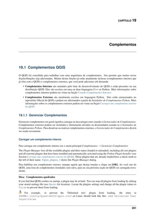 CAPÍTULO 19
Complementos
19.1 Complementos QGIS
O QGIS foi concebido para trabalhar com uma arquitetura de complementos. Isto permite que muitas novas
feições/funções seja adicionadas. Muitas destas feições já estão atualmente inclusas (complementos internos que
já vêm com o QGIS) e complementos externos, que você pode adicionar sob demanda.
• Complementos Internos são mantidos pelo time de desenvolvimento do QGIS e estão presentes na sua
distribuição QGIS. Eles são escritos em uma ou duas linguagens C++ ou Python. Mais informações sobre
complementos internos podem ser vistas na Seção Usando Complementos Internos
• Complementos Externos são atualmente escritos em linguagem Python. Eles estão armazenados no
repositório Oﬁcial do QGIS e podem ser adicionados a partir de Instalador de Complementos Python. Mais
informações sobre os complementos externos podem ser vistas na Seção Carregar um complemento externo
do QGIS.
19.1.1 Gerenciar Complementos
Gerenciar complementos em geral signiﬁca carregar ou descarregar estes usando o Gerenciador de Complementos.
Complementos externos podem ser instalados e diretamente ativados ou desinstalados usando-se o Instalados de
Complementos Python. Para desativar ou reativar complementos externos, o Gerenciador de Complementos deverá
ser usado novamente.
Carregar um complemento interno
Para carregar um complemento interno use o menu principal Complementos → Gerenciar Complementos
The Plugin Manager lists all the available plugins and their status (loaded or unloaded), including all core plugins
and all external plugins that have been installed and automatically activated using the Python Plugin Installer (see
Section Carregar um complemento externo do QGIS). Those plugins that are already loaded have a check mark to
the left of their name. Figure_plugins_1 shows the Plugin Manager dialog.
Para habilitar um complemento externo, marque aquele que deseja instalar e clique em [OK]. Ao você sair do
QGIS, uma lista de complementos instalados será salva, para na sua próxima seção do QGIS ser carregada nova-
mente.
Dica: Complementos quedrados
If you ﬁnd that QGIS crashes on startup, a plugin may be at fault. You can stop all plugins from loading by editing
your stored settings ﬁle (see Opções for location). Locate the plugins settings and change all the plugin values to
false to prevent them from loading.
For example, to prevent the ‘Delimited text’ plugin from loading, the entry in
$HOME/.config/QuantumGIS/qgis.conf on Linux should look like this: Add Delimited Text
Layer=false.
201
 
