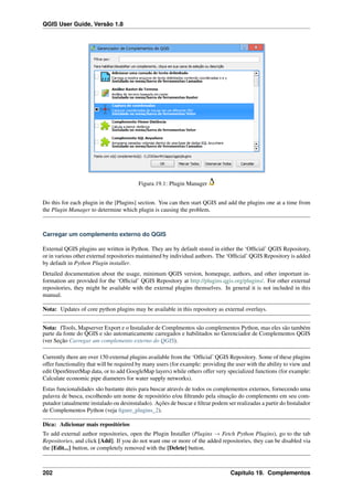QGIS User Guide, Versão 1.8
Figura 19.1: Plugin Manager
Do this for each plugin in the [Plugins] section. You can then start QGIS and add the plugins one at a time from
the Plugin Manager to determine which plugin is causing the problem.
Carregar um complemento externo do QGIS
External QGIS plugins are written in Python. They are by default stored in either the ‘Ofﬁcial’ QGIS Repository,
or in various other external repositories maintained by individual authors. The ‘Ofﬁcial’ QGIS Repository is added
by default in Python Plugin installer.
Detailed documentation about the usage, minimum QGIS version, homepage, authors, and other important in-
formation are provided for the ‘Ofﬁcial’ QGIS Repository at http://plugins.qgis.org/plugins/. For other external
repositories, they might be available with the external plugins themselves. In general it is not included in this
manual.
Nota: Updates of core python plugins may be available in this repository as external overlays.
Nota: fTools, Mapserver Export e o Instalador de Complmentos são complementos Python, mas eles são também
parte da fonte do QGIS e são automaticamente carregados e habilitados no Gerenciador de Complementos QGIS
(ver Seção Carregar um complemento externo do QGIS).
Currently there are over 150 external plugins available from the ‘Ofﬁcial’ QGIS Repository. Some of these plugins
offer functionality that will be required by many users (for example: providing the user with the ability to view and
edit OpenStreetMap data, or to add GoogleMap layers) while others offer very specialized functions (for example:
Calculate economic pipe diameters for water supply networks).
Estas funcionalidades são bastante úteis para buscar através de todos os complementos externos, fornecendo uma
palavra de busca, escolhendo um nome de repositório e/ou ﬁltrando pela situação do complemento em seu com-
putador (atualmente instalado ou desinstalado). Ações de buscar e ﬁltrar podem ser realizadas a partir do Instalador
de Complementos Python (veja ﬁgure_plugins_2).
Dica: Adicionar mais repositórios
To add external author repositories, open the Plugin Installer (Plugins → Fetch Python Plugins), go to the tab
Repositories, and click [Add]. If you do not want one or more of the added repositories, they can be disabled via
the [Edit...] button, or completely removed with the [Delete] button.
202 Capítulo 19. Complementos
 