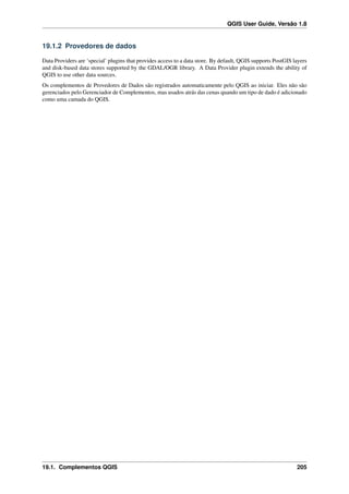 QGIS User Guide, Versão 1.8
19.1.2 Provedores de dados
Data Providers are ‘special’ plugins that provides access to a data store. By default, QGIS supports PostGIS layers
and disk-based data stores supported by the GDAL/OGR library. A Data Provider plugin extends the ability of
QGIS to use other data sources.
Os complementos de Provedores de Dados são registrados automaticamente pelo QGIS ao iniciar. Eles não são
gerenciados pelo Gerenciador de Complementos, mas usados atrás das cenas quando um tipo de dado é adicionado
como uma camada do QGIS.
19.1. Complementos QGIS 205
 