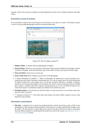 QGIS User Guide, Versão 1.8
maintain a table of ﬁle extensions and their associated application to allow eVis to display documents other than
images.
Entendendo a Janela de Exibição
To see the Display window click on the Display tab in the Generic Event Browser window. The Display window
is used to view geocoded photographs and their associated attribute data.
Figura 19.9: The eVis display window
1. Display window: A window where the photograph will appear.
2. Zoom in button: Zoom in to see more detail. If the entire image cannot be displayed in the display window,
scroll bars will appear on the left and bottom sides of the window to allow you to pan around the image.
3. Zoom out button: Zoom out to see more area.
4. Zoom to full extent button: Displays the full extent of the photograph.
5. ** Janela informações de atributo **: Todas as informações de atributo para o ponto associado com a
fotograﬁa que está sendo visualizada é apresentada aqui. Se o tipo de arquivo que está sendo referenciado
no registro exibido não é uma imagem, mas é de um tipo de arquivo deﬁnido no: guilabel: Conﬁgurar
aplicações externas guia então quando você clicar duas vezes sobre o valor do campo que contém o caminho
para o arquivo, o aplicativo para abrir o arquivo será lançado para ver ou ouvir o conteúdo do arquivo. Se a
extensão do arquivo é reconhecida os dados dos atributos serão exibidos em verde.
6. Navigation buttons: Use the Previous and Next buttons to load the previous or next feature when more
than one feature is selected.
7. ** Indicador de Recurso **: Este título indica qual função está sendo exibida e quantos recursos estão
disponíveis para exibição.
Entendendo a janela Opções
1. File path: A dropdown list to specify the attribute ﬁeld that contains the directory path or URL for the
photographs or other documents being displayed. If the location is a relative path then the checkbox must
be clicked. The base path for a relative path can be entered in the Base Path text box below. Information
about the different options for specifying the ﬁle location are noted in the section Especiﬁcando o local e o
nome de uma fotograﬁa below.
214 Capítulo 19. Complementos
 
