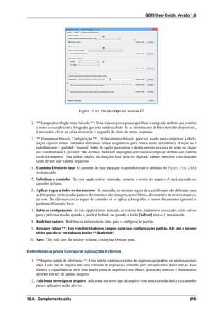 QGIS User Guide, Versão 1.8
Figura 19.10: The eVis Options window
2. ** Campo de exibição rumo bússola **: Uma lista suspensa para especiﬁcar o campo de atributo que contém
o rumo associado com a fotograﬁa que está sendo exibido. Se as informações de bússola estão disponíveis,
é necessário clicar na caixa de seleção à esquerda do título do menu suspenso.
3. ** Compensar bússola Conﬁguração **: Deslocamentos bússola pode ser usado para compensar a decli-
nação (ajustar rumos coletados utilizando rumos magnéticos para rumos norte verdadeiro). Clique no |
radiobuttonon |: guilabel: ‘manual’ botão de opção para entrar o deslocamento na caixa de texto ou clique
no | radiobuttonon |: guilabel: ‘Do Atributo ‘botão de opção para selecionar o campo de atributo que contém
os deslocamentos. Para ambas opções, declinações leste deve ser digitado valores positivos e declinações
oeste devem usar valores negativos.
4. Caminho Diretório base: O caminho de base para que o caminho relativo deﬁnido no Figure_eVis_2 (A)
será anexado.
5. Substitua o caminho: Se esta opção estiver marcada, somente o nome do arquivo A será anexado ao
caminho de base.
6. Aplicar regra a todos os documentos: Se marcado, as mesmas regras de caminho que são deﬁnidas para
as fotograﬁas serão usadas para os documentos não-imagem, como ﬁlmes, documentos de texto e arquivos
de som. Se não marcado as regras de caminho só se aplica a fotograﬁas e outros documentos ignorará o
parâmetro Caminho base.
7. Salve as conﬁgurações: Se esta opção estiver marcada, os valores dos parâmetros associados serão salvos
para a próxima sessão, quando a janela é fechada ou quando o botão [Salvar] abaixo é pressionado.
8. Redeﬁnir valores: Redeﬁne os valores nesta linha para a conﬁguração padrão.
9. Restaure falhas **: Isso redeﬁnirá todos os campos para suas conﬁgurações padrão. Ele tem o mesmo
efeito que clicar em todos os botões **[Redeﬁnir].
10. Save: This will save the settings without closing the Options pane.
Entendendo a janela Conﬁgurar Aplicações Externas
1. **Arquivo tabela de referência **: Uma tabela contendo os tipos de arquivos que podem ser abertos usando
eVis. Cada tipo de arquivo tem uma extensão de arquivo e o caminho para um aplicativo poder abrí-lo. Isso
fornece a capacidade de abrir uma ampla gama de arquivos como ﬁlmes, gravações sonoras, e documentos
de texto em vez de apenas imagens.
2. Adicionar novo tipo de arquivo: Adicionar um novo tipo de arquivo com uma extensão única e o caminho
para o aplicativo poder abrí-lo.
19.8. Complemento eVis 215
 