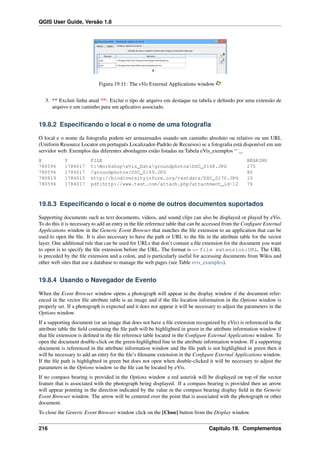 QGIS User Guide, Versão 1.8
Figura 19.11: The eVis External Applications window
3. ** Excluir linha atual **: Exclui o tipo de arquivo em destaque na tabela e deﬁnido por uma extensão de
arquivo e um caminho para um aplicativo associado.
19.8.2 Especiﬁcando o local e o nome de uma fotograﬁa
O local e o nome da fotograﬁa podem ser armazenados usando um caminho absoluto ou relativo ou um URL
(Uniform Resource Locator em português Localizador-Padrão de Recursos) se a fotograﬁa está disponível em um
servidor web. Exemplos das diferentes abordagens estão listadas na Tabela eVis_exemplos ‘‘ _.
X Y FILE BEARING
780596 1784017 C:WorkshopeVis_DatagroundphotosDSC_0168.JPG 275
780596 1784017 /groundphotos/DSC_0169.JPG 80
780819 1784015 http://biodiversityinform.org/testdata/DSC_0170.JPG 10
780596 1784017 pdf:http://www.test.com/attach.php?attachment_id-12 76
19.8.3 Especiﬁcando o local e o nome de outros documentos suportados
Supporting documents such as text documents, videos, and sound clips can also be displayed or played by eVis.
To do this it is necessary to add an entry in the ﬁle reference table that can be accessed from the Conﬁgure External
Applications window in the Generic Event Browser that matches the ﬁle extension to an application that can be
used to open the ﬁle. It is also necessary to have the path or URL to the ﬁle in the attribute table for the vector
layer. One additional rule that can be used for URLs that don’t contain a ﬁle extension for the document you want
to open is to specify the ﬁle extension before the URL. The format is — file extension:URL. The URL
is preceded by the ﬁle extension and a colon, and is particularly useful for accessing documents from Wikis and
other web sites that use a database to manage the web pages (see Table evis_examples).
19.8.4 Usando o Navegador de Evento
When the Event Browser window opens a photograph will appear in the display window if the document refer-
enced in the vector ﬁle attribute table is an image and if the ﬁle location information in the Options window is
properly set. If a photograph is expected and it does not appear it will be necessary to adjust the parameters in the
Options window.
If a supporting document (or an image that does not have a ﬁle extension recognized by eVis) is referenced in the
attribute table the ﬁeld containing the ﬁle path will be highlighted in green in the attribute information window if
that ﬁle extension is deﬁned in the ﬁle reference table located in the Conﬁgure External Applications window. To
open the document double-click on the green-highlighted line in the attribute information window. If a supporting
document is referenced in the attribute information window and the ﬁle path is not highlighted in green then it
will be necessary to add an entry for the ﬁle’s ﬁlename extension in the Conﬁgure External Applications window.
If the ﬁle path is highlighted in green but does not open when double-clicked it will be necessary to adjust the
parameters in the Options window so the ﬁle can be located by eVis.
If no compass bearing is provided in the Options window a red asterisk will be displayed on top of the vector
feature that is associated with the photograph being displayed. If a compass bearing is provided then an arrow
will appear pointing in the direction indicated by the value in the compass bearing display ﬁeld in the Generic
Event Browser window. The arrow will be centered over the point that is associated with the photograph or other
document.
To close the Generic Event Browser window click on the [Close] button from the Display window.
216 Capítulo 19. Complementos
 