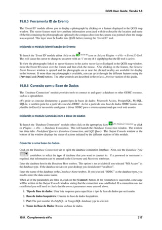 QGIS User Guide, Versão 1.8
19.8.5 Ferramenta ID de Evento
The ‘Event ID’ module allows you to display a photograph by clicking on a feature displayed in the QGIS map
window. The vector feature must have attribute information associated with it to describe the location and name
of the ﬁle containing the photograph and optionally the compass direction the camera was pointed when the image
was acquired. This layer must be loaded into QGIS before running the ‘Event ID’ tool.
Iniciando o módulo Identiﬁcação de Evento
To launch the ‘Event ID’ module either click on the Event ID
icon or click on Plugins → eVis → Event ID Tool.
This will cause the cursor to change to an arrow with an ‘i’ on top of it signifying that the ID tool is active.
To view the photographs linked to vector features in the active vector layer displayed in the QGIS map window,
move the Event ID cursor over the feature and then click the mouse. After clicking on the feature, the Generic
Event Browser window is opened and the photographs on or near the clicked locality are available for display
in the browser. If more than one photograph is available, you can cycle through the different features using the
[Previous] and [Next] buttons. The other controls are described in the ref:evis_browser section of this guide.
19.8.6 Conexão com o Base de Dados
The ‘Database Connection’ module provides tools to connect to and query a database or other ODBC resource,
such as a spreadsheet.
eVis pode se conectar diretamente a quatro tipos de bases de dados: Microsoft Access, PostgreSQL, MySQL,
SQLite, e também pode ler a partir de conexões ODBC. Ao ler a partir de uma base de dados ODBC (como uma
planilha do Excel) é necessário conﬁgurar o driver ODBC para o sistema operacional que você está usando.
Iniciando o módulo Conexão com a Base de Dados
To launch the ‘Database Connection’ module either click on the appropriate icon eVis Database Connection
or click
on Plugins → eVis → Database Connection. This will launch the Database Connection window. The window
has three tabs: Predeﬁned Queries, Database Connection, and SQL Query. The Output Console window at the
bottom of the window displays the status of actions initiated by the different sections of this module.
Conectar a uma base de dados
Click on the Database Connection tab to open the database connection interface. Next, use the Database Type
combobox to select the type of database that you want to connect to. If a password or username is
required, that information can be entered in the Username and Password textboxes.
Enter the database host in the Database Host textbox. This option is not available if you selected “MS Access” as
the database type. If the database resides on your desktop you should enter “localhost”.
Enter the name of the database in the Database Name textbox. If you selected “ODBC” as the database type, you
need to enter the data source name.
When all of the parameters are ﬁlled in, click on the [Connect] button. If the connection is successful, a message
will be written in the Output Console window stating that the connection was established. If a connection was not
established you will need to check that the correct parameters were entered above.
1. Tipo de Base de dados: Uma lista suspensa para especiﬁcar o tipo de base de dados que será usado.
2. Base de dados hospedeiro: O nome da base de dados hospedeiro.
3. Port The port number if a MySQL or PostgreSQL database type is selected.
4. Nome da Base de Dados O nome da base de dados.
19.8. Complemento eVis 217
 