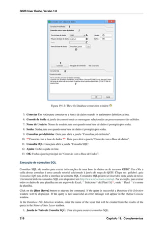 QGIS User Guide, Versão 1.8
Figura 19.12: The eVis Database connection window
5. Conectar Um botão para conectar-se a banco de dados usando os parâmetros deﬁnidos acima.
6. Console de Saída A janela do console onde as mensagens relacionadas ao processamento são exibidos.
7. Nome de Usuário: Nome de usuário para uso quando uma base de dados é protegida por senha.
8. Senha: Senha para uso quando uma base de dados é protegida por senha.
9. Consultas pré-deﬁnidas: Guia para abrir a janela “Consultas pré-deﬁnidas”.
10. **Conexão com a base de dados **: Guia para abrir a janela “Conexão com a Base de dados”.
11. Consulta SQL: Guia para abrir a janela “Consulta SQL”.
12. Ajuda: Exibe a ajuda on line.
13. OK: Fecha a janela principal do “Conexão com a Base de Dados”.
Execução de consultas SQL
Consultas SQL são usadas para extrair informações de uma base de dados ou de recursos ODBC. Em eVis a
saída dessas consultas é uma camada vetorial adicionado à janela de mapa do QGIS. Clique no: guilabel: guia
Consultas SQL para exibir a interface de consulta SQL. Comandos SQL podem ser inseridos nesta janela de texto.
Um tutorial útil em comandos SQL está disponível em http://www.w3schools.com/sql. Por exemplo, para extrair
todos os dados de uma planilha em um arquivo do Excel, ‘‘ Selecione * de [Plan1 $] ‘‘, onde ‘‘ Plan1 ‘‘ é o nome
da planilha.
Click on the [Run Query] button to execute the command. If the query is successful a Database File Selection
window will be displayed. If the query is not successful an error message will appear in the Output Console
window.
In the Database File Selection window, enter the name of the layer that will be created from the results of the
query in the Name of New Layer textbox.
1. Janela de Texto de Consulta SQL: Uma tela para escrever consultas SQL.
218 Capítulo 19. Complementos
 
