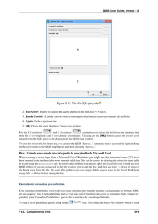 QGIS User Guide, Versão 1.8
Figura 19.13: The eVis SQL query tab
2. Run Query: Button to execute the query entered in the SQL Query Window.
3. Janela Console: A janela console onde as mensagens relacionadas ao processamento são exibidas.
4. Ajuda: Exibe a ajuda on line.
5. OK: Closes the main Database Connection window.
Use the X Coordinate and Y Coordinate comboboxes to select the ﬁeld from the database that
store the X (or longitude) and Y (or latitude) coordinates. Clicking on the [OK] button causes the vector layer
created from the SQL query to be displayed in the QGIS map window.
To save this vector ﬁle for future use, you can use the QGIS ‘Save as...’ command that is accessed by right clicking
on the layer name in the QGIS map legend and then selecting ‘Save as...’
Dica: Criando uma camada vetorial a partir de uma planilha do Microsoft Excel
When creating a vector layer from a Microsoft Excel Worksheet you might see that unwanted zeros (“0”) have
been inserted in the attribute table rows beneath valid data.This can be caused by deleting the values for these cells
in Excel using the Backspace key. To correct this problem you need to open the Excel ﬁle (you’ll need to close
QGIS if there if you are connected to the ﬁle to allow you to edit the ﬁle) and then use Edit → Delete to remove
the blank rows from the ﬁle. To avoid this problem you can simply delete several rows in the Excel Worksheet
using Edit → Delete before saving the ﬁle.
Executando consultas pré-deﬁnidas
Com consultas predeﬁnidas você pode selecionar consultas previamente escritas e armazenadas no formato XML
em um arquivo. Isto é particularmente útil se você não estiver familiarizado com os comandos SQL. Clique no:
guilabel: guia ‘Consultas Predeﬁnidas’ para exibir a interface de consulta prédeﬁnida.
To load a set of predeﬁned queries click on the Open File
icon. This opens the Open File window which is used
19.8. Complemento eVis 219
 