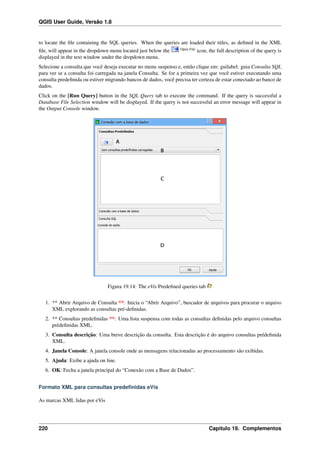 QGIS User Guide, Versão 1.8
to locate the ﬁle containing the SQL queries. When the queries are loaded their titles, as deﬁned in the XML
ﬁle, will appear in the dropdown menu located just below the Open File
icon, the full description of the query is
displayed in the text window under the dropdown menu.
Selecione a consulta que você deseja executar no menu suspenso e, então clique em: guilabel: guia Consulta SQL
para ver se a consulta foi carregada na janela Consulta. Se for a primeira vez que você estiver executando uma
consulta predeﬁnida ou estiver migrando bancos de dados, você precisa ter certeza de estar conectado ao banco de
dados.
Click on the [Run Query] button in the SQL Query tab to execute the command. If the query is successful a
Database File Selection window will be displayed. If the query is not successful an error message will appear in
the Output Console window.
Figura 19.14: The eVis Predeﬁned queries tab
1. ** Abrir Arquivo de Consulta **: Inicia o “Abrir Arquivo”, buscador de arquivos para procurar o arquivo
XML explorando as consultas pré-deﬁnidas.
2. ** Consultas predeﬁnidas **: Uma lista suspensa com todas as consultas deﬁnidas pelo arquivo consultas
prédeﬁnidas XML.
3. Consulta descrição: Uma breve descrição da consulta. Esta descrição é do arquivo consultas prédeﬁnida
XML.
4. Janela Console: A janela console onde as mensagens relacionadas ao processamento são exibidas.
5. Ajuda: Exibe a ajuda on line.
6. OK: Fecha a janela principal do “Conexão com a Base de Dados”.
Formato XML para consultas predeﬁnidas eVis
As marcas XML lidas por eVis
220 Capítulo 19. Complementos
 