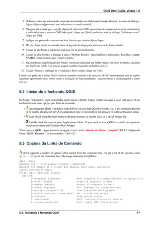 QGIS User Guide, Versão 1.8
5. O Arquivo deve ser selecionado como tipo de caminho em “Adicionar Camada Vetorial” na caixa de diálogo.
Agora clique em [procurar] para selecionar a camada vetorial.
6. Navegue até a pasta qgis_sample_data/gml, selecione GML para o tipo de arquivo na caixa de combinação
e então selecione o arquivo GML lakes.gml, clique em [Abrir] então na caixa de diálogo “Adicionar vetor”
clique em [Ok].
7. Aplique um pouco de zoom na sua área favorita que contém alguns lagos.
8. Dê um clique duplo na camada lakes na legenda do mapa para abri a caixa de Propriedades.
9. Clique na aba Estilo e selecione azul para cor de preenchimento.
10. Clique na aba Rótulos e marque a caixa “Mostrar Rótulos” para habilitar a rotulagem. Escolha o campo
NAMES como o campo que contém o rótulo.
11. Para melhorar a legibilidade dos rótulos você pode adicionar um buffer branco em torno do rótulo, clicando
em Buffer no rótulo e na lista da esquer escolha o tamanho do buffer como 3.
12. Clique [Aplicar], veriﬁque se o resultado é bom e então clique em [OK].
Como você pode ver é muito fácil visualizar camadas vetoriais e de raster no QGIS. Vamos passar para as seções
seguintes aprendendo mais sobre como a avaliação de funcionalidades. características e conﬁgurações e como
usá-las.
5.4 Iniciando e fechando QGIS
Na Seção: “Exemplos” você já aprendeu como iniciar o QGIS. Vamos repetir isso aqui e você verá que o QGIS
também fornece mais opções pela linha de comando.
• Assuming that QGIS is installed in the PATH, you can start QGIS by typing: qgis at a command prompt
or by double clicking on the QGIS application link (or shortcut) on the desktop or in the application menu.
• Start QGIS using the Start menu or desktop shortcut, or double click on a QGIS project ﬁle.
• Double click the icon in your Applications folder. If you need to start QGIS in a shell, run /path-to-
installation-executable/Contents/MacOS/Qgis.
“Para encerrar QGIS, clique no menu de opções | nix | | win |: Seleção de Menu: “Arquivo”| OSX |: Seleção de
Menu: QGIS “Encerrar”, ou use o atalho: “Ctrl + Q”.
5.5 Opções da Linha de Comando
QGIS supports a number of options when started from the command line. To get a list of the options, enter
qgis --help on the command line. The usage statement for QGIS is:
qgis --help
Quantum GIS - 1.8.0-Lisboa ’Lisboa’ (exported)
Quantum GIS (QGIS) is a viewer for spatial data sets, including
raster and vector data.
Usage: qgis [options] [FILES]
options:
[--snapshot filename] emit snapshot of loaded datasets to given file
[--width width] width of snapshot to emit
[--height height] height of snapshot to emit
[--lang language] use language for interface text
[--project projectfile] load the given QGIS project
[--extent xmin,ymin,xmax,ymax] set initial map extent
[--nologo] hide splash screen
[--noplugins] don’t restore plugins on startup
[--nocustomization] don’t apply GUI customization
5.4. Iniciando e fechando QGIS 17
 