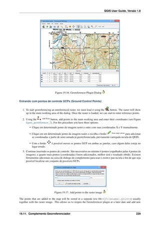 QGIS User Guide, Versão 1.8
Figura 19.16: Georeferencer Plugin Dialog
Entrando com pontos de controle GCPs (Ground Control Points)
1. To start georeferencing an unreferenced raster, we must load it using the button. The raster will show
up in the main working area of the dialog. Once the raster is loaded, we can start to enter reference points.
2. Using the Add Point
button, add points to the main working area and enter their coordinates (see Figure
ﬁgure_georeferencer_2). For this procedure you have three options:
• Clique em determinado ponto da imagem raster e entre com suas coordenadas X e Y manualmente.
• Clique em um determinado ponto da imagem raster e escolha o botão from map canvas
para adicionar
as coordenadas a partir de uma camada já georreferenciada, previamente carregada na tela do QGIS.
• Com o botão é possível mover os pontos GCP em ambas as janelas, caso algum deles esteja no
lugar errado.
3. Continue inserindo os pontos de controle. São necessários no mínimo 4 pontos (espalhados pelas 4 pontas da
imagem), e quanto mais pontos (coordenadas) forem adicionados, melhor será o resultado obtido. Existem
ferramentas adicionais na caixa de diálogo do complemento para usar o zoom e pan na tela a ﬁm de que seja
possível localizar um conjunto de possíveis GCPs.
Figura 19.17: Add points to the raster image
The points that are added to the map will be stored in a separate text ﬁle ([filename].points) usually
together with the raster image. This allows us to reopen the Georeferencer plugin at a later date and add new
19.11. Complemento Georreferenciador 229
 