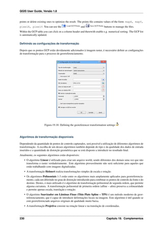 QGIS User Guide, Versão 1.8
points or delete existing ones to optimize the result. The points ﬁle contains values of the form: mapX, mapY,
pixelX, pixelY. You can use the Load GCP Points
and Save GCP Points
buttons to manage the ﬁles.
Within the GCP table you can click on a column header and therewith enable e.g. numerical sorting. The GCP list
is automatically updated.
Deﬁnindo as conﬁgurações de transformação
Depois que os pontos GCP estão devidamente adicionados à imagem raster, é necessário deﬁnir as conﬁgurações
de transformação para o processo de georreferenciamento.
Figura 19.18: Deﬁning the georeferencer transformation settings
Algoritmos de transformação disponíveis
Dependendo da quantidade de pontos de controle capturados, será possível a utilização de diferentes algoritmos de
transformação. A escolha de um desses algoritmos também depende do tipo e da qualidade dos dados de entrada
inseridos e a quantidade de distorção geométrica que se está disposto a introduzir no resultado ﬁnal.
Atualmente, os seguintes algoritmos estão disponíveis:
• O algoritmo Linear é utilizado para criar um arquivo world, sendo diferentes dos demais uma vez que não
transforma o raster verdadeiramente. Este algoritmo provavelmente não será suﬁciente para aqueles que
estão trabalhando com imagens digitalizadas.
• A transformação Helmert realiza transformações simples de escala e rotação.
• Os algoritmos Polinomiais 1-3 estão entre os algoritmos mais amplamente aplicados para georreferencia-
mento, cada um diferindo no grau de distorção introduzido para combinar os pontos de controle da fonte e do
destino. Destes, o mais utilizado é o algoritmo de transformação polinomial de segunda ordem, que permite
alguma curvatura. A transformação polinomial de primeira ordem (afﬁne – aﬁm) preserva a colinearidade
e permite apenas escala, translação e rotação.
• O algoritmo Suavizador em Lâminas Finas (Thin Plate Spline – TPS) é um método moderno de geor-
referenciamento, que é capaz de introduzir deformações locais na imagem. Este algoritmo é útil quando se
está georreferenciado arquivos originais de qualidade muito baixa.
• A transformação Projetiva consiste na rotação linear e na translação de coordenadas.
230 Capítulo 19. Complementos
 