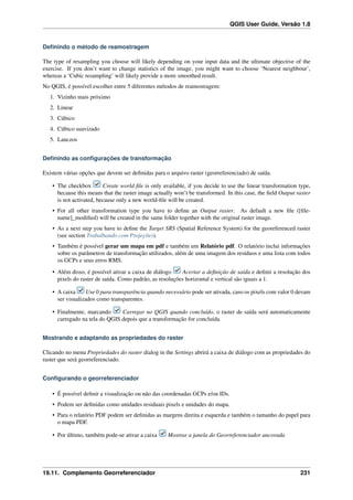 QGIS User Guide, Versão 1.8
Deﬁnindo o método de reamostragem
The type of resampling you choose will likely depending on your input data and the ultimate objective of the
exercise. If you don’t want to change statistics of the image, you might want to choose ‘Nearest neighbour’,
whereas a ‘Cubic resampling’ will likely provide a more smoothed result.
No QGIS, é possível escolher entre 5 diferentes métodos de reamostragem:
1. Vizinho mais próximo
2. Linear
3. Cúbico
4. Cúbico suavizado
5. Lanczos
Deﬁnindo as conﬁgurações de transformação
Existem várias opções que devem ser deﬁnidas para o arquivo raster (georreferenciado) de saída.
• The checkbox Create world ﬁle is only available, if you decide to use the linear transformation type,
because this means that the raster image actually won’t be transformed. In this case, the ﬁeld Output raster
is not activated, because only a new world-ﬁle will be created.
• For all other transformation type you have to deﬁne an Output raster. As default a new ﬁle ([ﬁle-
name]_modiﬁed) will be created in the same folder together with the original raster image.
• As a next step you have to deﬁne the Target SRS (Spatial Reference System) for the georeferenced raster
(see section Trabalhando com Projeções).
• Também é possível gerar um mapa em pdf e também um Relatório pdf. O relatório inclui informações
sobre os parâmetros de transformação utilizados, além de uma imagem dos resíduos e uma lista com todos
os GCPs e seus erros RMS.
• Além disso, é possível ativar a caixa de diálogo Acertar a deﬁnição de saída e deﬁnir a resolução dos
pixels do raster de saída. Como padrão, as resoluções horizontal e vertical são iguais a 1.
• A caixa Use 0 para transparência quando necessário pode ser ativada, caso os pixels com valor 0 devam
ser visualizados como transparentes.
• Finalmente, marcando Carregar no QGIS quando concluído, o raster de saída será automaticamente
carregado na tela do QGIS depois que a transformação for concluída.
Mostrando e adaptando as propriedades do raster
Clicando no menu Propriedades do raster dialog in the Settings abrirá a caixa de diálogo com as propriedades do
raster que será georreferenciado.
Conﬁgurando o georreferenciador
• É possível deﬁnir a visualização ou não das coordenadas GCPs e/ou IDs.
• Podem ser deﬁnidas como unidades residuais pixels e unidades do mapa.
• Para o relatório PDF podem ser deﬁnidas as margens direita e esquerda e também o tamanho do papel para
o mapa PDF.
• Por último, também pode-se ativar a caixa Mostrar a janela do Georreferenciador ancorada
19.11. Complemento Georreferenciador 231
 