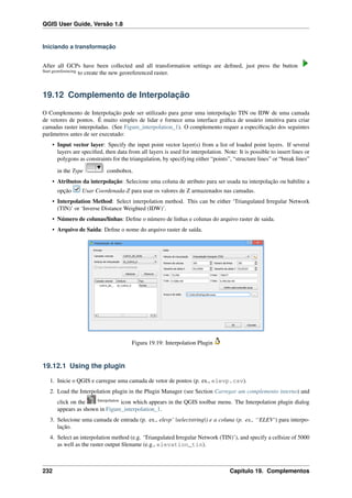 QGIS User Guide, Versão 1.8
Iniciando a transformação
After all GCPs have been collected and all transformation settings are deﬁned, just press the button
Start georeferencing
to create the new georeferenced raster.
19.12 Complemento de Interpolação
O Complemento de Interpolação pode ser utilizado para gerar uma interpolação TIN ou IDW de uma camada
de vetores de pontos. É muito simples de lidar e fornece uma interface gráﬁca de usuário intuitiva para criar
camadas raster interpoladas. (See Figure_interpolation_1). O complemento requer a especiﬁcação dos seguintes
parâmetros antes de ser executado:
• Input vector layer: Specify the input point vector layer(s) from a list of loaded point layers. If several
layers are speciﬁed, then data from all layers is used for interpolation. Note: It is possible to insert lines or
polygons as constraints for the triangulation, by specifying either “points”, “structure lines” or “break lines”
in the Type combobox.
• Atributos da interpolação: Selecione uma coluna de atributo para ser usada na interpolação ou habilite a
opção Usar Coordenada-Z para usar os valores de Z armazenados nas camadas.
• Interpolation Method: Select interpolation method. This can be either ‘Triangulated Irregular Network
(TIN)’ or ‘Inverse Distance Weighted (IDW)’.
• Número de colunas/linhas: Deﬁne o número de linhas e colunas do arquivo raster de saida.
• Arquivo de Saída: Deﬁne o nome do arquivo raster de saída.
Figura 19.19: Interpolation Plugin
19.12.1 Using the plugin
1. Inicie o QGIS e carregue uma camada de vetor de pontos (p. ex., elevp.csv).
2. Load the Interpolation plugin in the Plugin Manager (see Section Carregar um complemento interno) and
click on the Interpolation
icon which appears in the QGIS toolbar menu. The Interpolation plugin dialog
appears as shown in Figure_interpolation_1.
3. Selecione uma camada de entrada (p. ex., elevp’ |selectstring|) e a coluna (p. ex., ‘‘ELEV‘) para interpo-
lação.
4. Select an interpolation method (e.g. ‘Triangulated Irregular Network (TIN)’), and specify a cellsize of 5000
as well as the raster output ﬁlename (e.g., elevation_tin).
232 Capítulo 19. Complementos
 