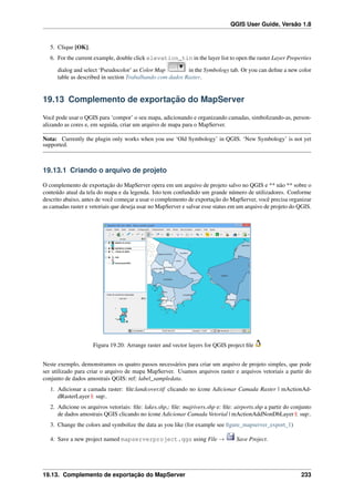 QGIS User Guide, Versão 1.8
5. Clique [OK].
6. For the current example, double click elevation_tin in the layer list to open the raster Layer Properties
dialog and select ‘Pseudocolor’ as Color Map in the Symbology tab. Or you can deﬁne a new color
table as described in section Trabalhando com dados Raster.
19.13 Complemento de exportação do MapServer
Você pode usar o QGIS para ‘compor’ o seu mapa, adicionando e organizando camadas, simbolizando-as, person-
alizando as cores e, em seguida, criar um arquivo de mapa para o MapServer.
Nota: Currently the plugin only works when you use ‘Old Symbology’ in QGIS. ‘New Symbology’ is not yet
supported.
19.13.1 Criando o arquivo de projeto
O complemento de exportação do MapServer opera em um arquivo de projeto salvo no QGIS e ** não ** sobre o
conteúdo atual da tela do mapa e da legenda. Isto tem confundido um grande número de utilizadores. Conforme
descrito abaixo, antes de você começar a usar o complemento de exportação do MapServer, você precisa organizar
as camadas raster e vetoriais que deseja usar no MapServer e salvar esse status em um arquivo de projeto do QGIS.
Figura 19.20: Arrange raster and vector layers for QGIS project ﬁle
Neste exemplo, demonstramos os quatro passos necessários para criar um arquivo de projeto simples, que pode
ser utilizado para criar o arquivo de mapa MapServer. Usamos arquivos raster e arquivos vetoriais a partir do
conjunto de dados amostrais QGIS: ref: label_sampledata.
1. Adicionar a camada raster: ﬁle:landcover.tif clicando no ícone Adicionar Camada Raster | mActionAd-
dRasterLayer |: sup:.
2. Adicione os arquivos vetoriais: ﬁle: lakes.shp,: ﬁle: majrivers.shp e: ﬁle: airports.shp a partir do conjunto
de dados amostrais QGIS clicando no ícone Adicionar Camada Vetorial | mActionAddNonDbLayer |: sup:.
3. Change the colors and symbolize the data as you like (for example see ﬁgure_mapserver_export_1)
4. Save a new project named mapserverproject.qgs using File → Save Project.
19.13. Complemento de exportação do MapServer 233
 