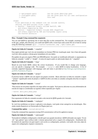 QGIS User Guide, Versão 1.8
[--optionspath path] use the given QSettings path
[--configpath path] use the given path for all user configuration
[--help] this text
FILES:
Files specified on the command line can include rasters,
vectors, and QGIS project files (.qgs):
1. Rasters - Supported formats include GeoTiff, DEM
and others supported by GDAL
2. Vectors - Supported formats include ESRI Shapefiles
and others supported by OGR and PostgreSQL layers using
the PostGIS extension
Dica: Example Using command line arguments
You can start QGIS by specifying one or more data ﬁles on the command line. For example, assuming you are
in the qgis_sample_data directory, you could start QGIS with a vector layer and a raster ﬁle set to load on startup
using the following command: qgis ./raster/landcover.img ./gml/lakes.gml
Opções da Linha de Comando - “–snapshot”
Esta opção permite que você crie um instantâneo no formato PNG da visualização atual. Isto é bem útil quando
você tem vários projetos e deseja gerar instantâneos de seus dados.
Por padrão ele gera um arquivo PNG com 800x600 pixels. Isso pode ser modiﬁcado utilizando os argumentos na
linha de comando “–widht” e “–height”. A nome de arquivo pode ser adicionado depois de “–snapshot”.
Opções da Linha de Comando - “–lang”
Based on your locale QGIS, selects the correct localization. If you would like to change your language,
you can specify a language code. For example: --lang=it starts QGIS in italian localization. A list of
currently supported languages with language code and status is provided at http://hub.qgis.org/wiki/quantum-
gis/GUI_Translation_Progress
Opções da Linha de Comando - “–project”
É possível iniciar o QGIS com um arquivo de projeto existente. Basta adicionar na linha de comando a opção
“–project” seguido pelo nome do projeto e o QGIS irá abrir com todas as camadas carregadas descritas no arquivo
indicado.
Opções da Linha de Comando - “–extent”
“Para iniciar em um ponto especíﬁco do mapa utilize esta opção. Você precisa adicionar na caixa delimitadora de
extesão do mapa as coordenadas na seguinte ordem separadas por vírgula :
--extent xmin,ymin,xmax,ymax
Opções da Linha de Comando - “–nologo”
Este argumento de linha de comando esconde a tela inicial do QGIS quando ele é iniciado.
Opções da Linha de Comando - “–noplugins”
Se você tiver problemas ao iniciar o aplicativo com plugins, você pode evitar carregá-los na inicialização. Eles
ainda estarão disponíveis no Gerenciador de Plugins para uso.
Command line option --nocustomization
Using this command line argument existing GUI customization will not be applied at startup.
Opções da Linha de Comando - “–optionspath”
Você pode ter múltiplas conﬁgurações e decidir qual usar quando inicializar o QGIS utilizando esta opção. Vá em
:ref: “gui_options” para veriﬁcar onde o sistema operacional salva o arquivo de conﬁgurações. Atualmente não
há maneira de especiﬁcar em qual arquivo será escrito as conﬁgurações, portanto, você pode criar uma cópia do
arquivo de conﬁgurações original e renomeá-lo.
18 Capítulo 5. Introdução
 